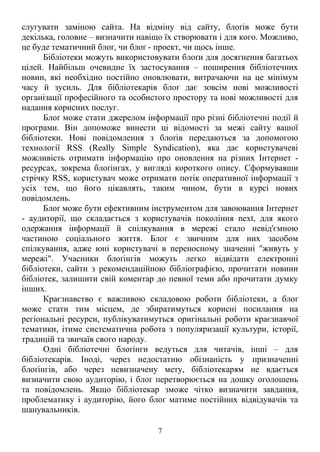 слугувати заміною сайта. На відміну від сайту, блоґів може бути 
декілька, головне – визначити навіщо їх створювати і для кого. Можливо, 
це буде тематичний блоґ, чи блоґ - проект, чи щось інше. 
Бібліотеки можуть використовувати блоґи для досягнення багатьох 
цілей. Найбільш очевидне їх застосування – поширення бібліотечних 
новин, які необхідно постійно оновлювати, витрачаючи на це мінімум 
часу й зусиль. Для бібліотекарів блоґ дає зовсім нові можливості 
організації професійного та особистого простору та нові можливості для 
надання корисних послуг. 
Блоґ може стати джерелом інформації про різні бібліотечні події й 
програми. Він допоможе винести ці відомості за межі сайту вашої 
бібліотеки. Нові повідомлення з блоґів передаються за допомогою 
технології RSS (Really Simple Syndication), яка дає користувачеві 
можливість отримати інформацію про оновлення на різних Інтернет - 
ресурсах, зокрема блоґінгах, у вигляді короткого опису. Сформувавши 
стрічку RSS, користувач може отримати потік оперативної інформації з 
усіх тем, що його цікавлять, таким чином, бути в курсі нових 
повідомлень. 
Блоґ може бути ефективним інструментом для завоювання Інтернет 
- аудиторії, що складається з користувачів покоління next, для якого 
одержання інформації й спілкування в мережі стало невід'ємною 
частиною соціального життя. Блоґ є звичним для них засобом 
спілкування, адже юні користувачі в переносному значенні "живуть у 
мережі". Учасники блоґінгів можуть легко відвідати електронні 
бібліотеки, сайти з рекомендаційною бібліографією, прочитати новини 
бібліотек, залишити свій коментар до певної теми або прочитати думку 
інших. 
Краєзнавство є важливою складовою роботи бібліотеки, а блоґ 
може стати тим місцем, де збиратимуться корисні посилання на 
регіональні ресурси, публікуватимуться оригінальні роботи краєзнавчої 
тематики, ітиме систематична робота з популяризації культури, історії, 
традицій та звичаїв свого народу. 
Одні бібліотечні блоґінги ведуться для читачів, інші – для 
бібліотекарів. Іноді, через недостатню обізнаність у призначенні 
блоґінгів, або через невизначену мету, бібліотекарям не вдається 
визначити свою аудиторію, і блоґ перетворюється на дошку оголошень 
та повідомлень. Якщо бібліотекар зможе чітко визначити завдання, 
проблематику і аудиторію, його блоґ матиме постійних відвідувачів та 
шанувальників. 
7 
 