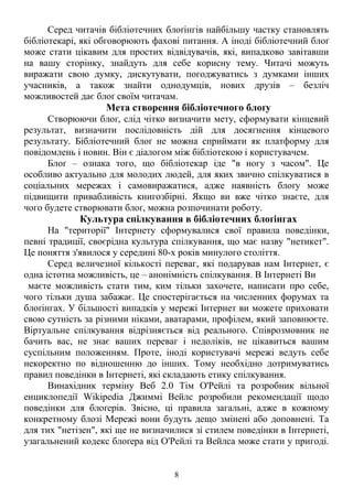 Серед читачів бібліотечних блоґінгів найбільшу частку становлять 
бібліотекарі, які обговорюють фахові питання. А іноді бібліотечний блоґ 
може стати цікавим для простих відвідувачів, які, випадково завітавши 
на вашу сторінку, знайдуть для себе корисну тему. Читачі можуть 
виражати свою думку, дискутувати, погоджуватись з думками інших 
учасників, а також знайти однодумців, нових друзів – безліч 
можливостей дає блоґ своїм читачам. 
Мета створення бібліотечного блоґу 
Створюючи блоґ, слід чітко визначити мету, сформувати кінцевий 
результат, визначити послідовність дій для досягнення кінцевого 
результату. Бібліотечний блоґ не можна сприймати як платформу для 
повідомлень і новин. Він є діалогом між бібліотекою і користувачем. 
Блоґ – ознака того, що бібліотекар іде "в ногу з часом". Це 
особливо актуально для молодих людей, для яких звично спілкуватися в 
соціальних мережах і самовиражатися, адже наявність блоґу може 
підвищити привабливість книгозбірні. Якщо ви вже чітко знаєте, для 
чого будете створювати блоґ, можна розпочинати роботу. 
Культура спілкування в бібліотечних блоґінгах 
На "території" Інтернету сформувалися свої правила поведінки, 
певні традиції, своєрідна культура спілкування, що має назву "нетикет". 
Це поняття з'явилося у середині 80-х років минулого століття. 
Серед величезної кількості переваг, які подарував нам Інтернет, є 
одна істотна можливість, це – анонімність спілкування. В Інтернеті Ви 
маєте можливість стати тим, ким тільки захочете, написати про себе, 
чого тільки душа забажає. Це спостерігається на численних форумах та 
блоґінгах. У більшості випадків у мережі Інтернет ви можете приховати 
свою сутність за різними ніками, аватарами, профілем, який заповнюєте. 
Віртуальне спілкування відрізняється від реального. Співрозмовник не 
бачить вас, не знає ваших переваг і недоліків, не цікавиться вашим 
суспільним положенням. Проте, іноді користувачі мережі ведуть себе 
некоректно по відношенню до інших. Тому необхідно дотримуватись 
правил поведінки в Інтернеті, які складають етику спілкування. 
Винахідник терміну Веб 2.0 Тім О'Рейлі та розробник вільної 
енциклопедії Wikipedia Джиммі Вейлс розробили рекомендації щодо 
поведінки для блоґерів. Звісно, ці правила загальні, адже в кожному 
конкретному блозі Мережі вони будуть дещо змінені або доповнені. Та 
для тих "нетізен", які ще не визначилися зі стилем поведінки в Інтернеті, 
узагальнений кодекс блоґера від О'Рейлі та Вейлса може стати у пригоді. 
8 
 