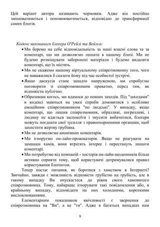Цей варіант автори називають чорновим. Адже він постійно 
змінюватиметься і поповнюватиметься, відповідно до трансформації 
самих блогів. 
Кодекс вихованого блоґера О'Рейлі та Вейлса: 
·Ми беремо на себе відповідальність за наші власні слова та за 
коментарі, що ми дозволяємо лишати в нашому блозі. Ми не 
будемо розміщувати заборонені матеріали і будемо видаляти 
коментарі, що їх містять. 
·Ми не скажемо нашому віртуальному співрозмовнику того, чого 
не наважилися б сказати йому під час особистої зустрічі. 
·Якщо дискусія стане занадто напруженою, ми спробуємо 
поговорити зі співрозмовником приватно, перед тим, як 
відповісти публічно. 
· Образивши когось, ми вдамося до певних заходів. Під "заходами" 
в кодексі маються на увазі спроби домовитися з особливо 
емоційним співрозмовником "по людські". У випадку, якщо 
коментарі, що лишив співрозмовник, образливі, погрозливі, і 
людину не вдається заспокоїти і змусити вибачитися, блоґери 
можуть поєднати свої зусилля з правоохоронними органами, щоб 
захистити жертву грубіяна. 
·Ми не дозволяємо анонімних коментарів. 
·Ми ігноруємо он-лайн-провокаторів. Якщо не реагувати на 
замашки хамів, вони втратять інтерес і перестануть лишати 
коментарі. 
·Ми потребуємо від компаній - хостерів он-лайн-щоденників більш 
активно сприяти тому, щоб користувачі дотримувалися правил 
користування блоґінгом. 
Тепер постає питання, як боротися з хамством в Інтернеті? 
Звичайно, завжди є можливість відповісти грубістю на грубість, але в 
такому випадку Ви опускаєтеся до рівня свого хамовитого 
співрозмовника. Тому, найкраще ігнорувати такі повідомлення або, в 
крайньому випадку, відповідати на них холодними, короткими 
висловлюваннями. 
Елементарним показником ввічливості є звернення до 
співрозмовника на "Ви", а не "ти". Адже в багатьох випадках нам 
9 
 
