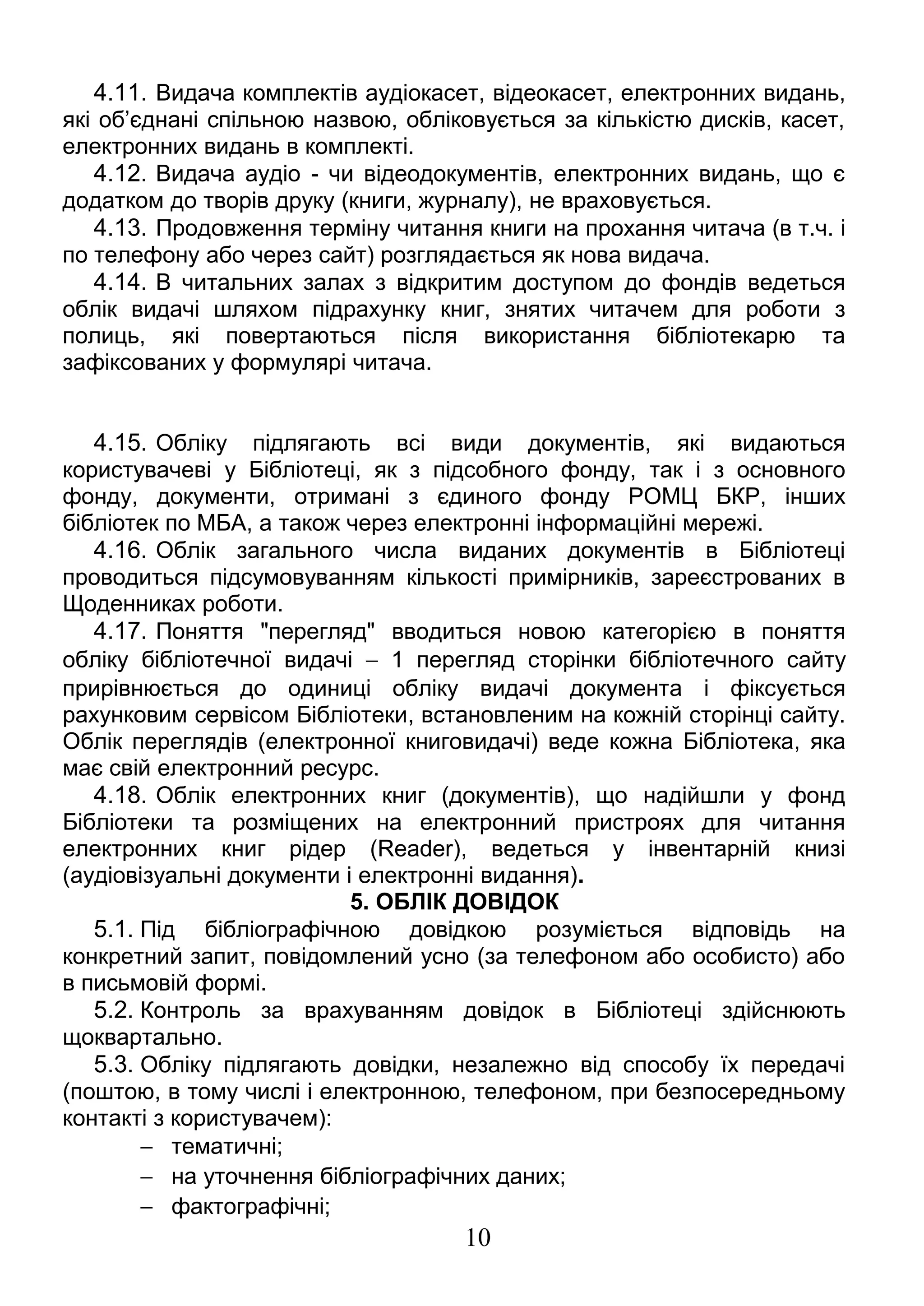 4.11. Видача комплектів аудіокасет, відеокасет, електронних видань, 
які об’єднані спільною назвою, обліковується за кількістю дисків, касет, 
електронних видань в комплекті. 
4.12. Видача аудіо - чи відеодокументів, електронних видань, що є 
додатком до творів друку (книги, журналу), не враховується. 
4.13. Продовження терміну читання книги на прохання читача (в т.ч. і 
по телефону або через сайт) розглядається як нова видача. 
4.14. В читальних залах з відкритим доступом до фондів ведеться 
облік видачі шляхом підрахунку книг, знятих читачем для роботи з 
полиць, які повертаються після використання бібліотекарю та 
зафіксованих у формулярі читача. 
4.15. Обліку підлягають всі види документів, які видаються 
користувачеві у Бібліотеці, як з підсобного фонду, так і з основного 
фонду, документи, отримані з єдиного фонду РОМЦ БКР, інших 
бібліотек по МБА, а також через електронні інформаційні мережі. 
4.16. Облік загального числа виданих документів в Бібліотеці 
проводиться підсумовуванням кількості примірників, зареєстрованих в 
Щоденниках роботи. 
4.17. Поняття "перегляд" вводиться новою категорією в поняття 
обліку бібліотечної видачі - 1 перегляд сторінки бібліотечного сайту 
прирівнюється до одиниці обліку видачі документа і фіксується 
рахунковим сервісом Бібліотеки, встановленим на кожній сторінці сайту. 
Облік переглядів (електронної книговидачі) веде кожна Бібліотека, яка 
має свій електронний ресурс. 
4.18. Облік електронних книг (документів), що надійшли у фонд 
Бібліотеки та розміщених на електронний пристроях для читання 
електронних книг рідер (Reader), ведеться у інвентарній книзі 
(аудіовізуальні документи і електронні видання). 
5. ОБЛІК ДОВІДОК 
5.1. Під бібліографічною довідкою розуміється відповідь на 
конкретний запит, повідомлений усно (за телефоном або особисто) або 
в письмовій формі. 
5.2. Контроль за врахуванням довідок в Бібліотеці здійснюють 
щоквартально. 
5.3. Обліку підлягають довідки, незалежно від способу їх передачі 
(поштою, в тому числі і електронною, телефоном, при безпосередньому 
контакті з користувачем): 
- тематичні; 
- на уточнення бібліографічних даних; 
- фактографічні; 
10 
 