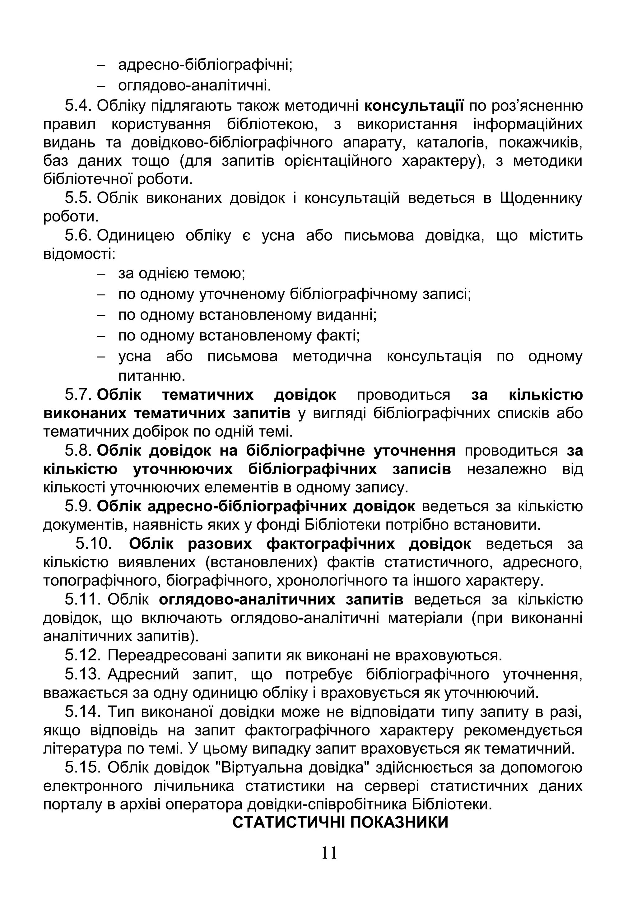 - адресно-бібліографічні; 
- оглядово-аналітичні. 
5.4. Обліку підлягають також методичні консультації по роз’ясненню 
правил користування бібліотекою, з використання інформаційних 
видань та довідково-бібліографічного апарату, каталогів, покажчиків, 
баз даних тощо (для запитів орієнтаційного характеру), з методики 
бібліотечної роботи. 
5.5. Облік виконаних довідок і консультацій ведеться в Щоденнику 
роботи. 
5.6. Одиницею обліку є усна або письмова довідка, що містить 
відомості: 
- за однією темою; 
- по одному уточненому бібліографічному записі; 
- по одному встановленому виданні; 
- по одному встановленому факті; 
- усна або письмова методична консультація по одному 
питанню. 
5.7. Облік тематичних довідок проводиться за кількістю 
виконаних тематичних запитів у вигляді бібліографічних списків або 
тематичних добірок по одній темі. 
5.8. Облік довідок на бібліографічне уточнення проводиться за 
кількістю уточнюючих бібліографічних записів незалежно від 
кількості уточнюючих елементів в одному запису. 
5.9. Облік адресно-бібліографічних довідок ведеться за кількістю 
документів, наявність яких у фонді Бібліотеки потрібно встановити. 
5.10. Облік разових фактографічних довідок ведеться за 
кількістю виявлених (встановлених) фактів статистичного, адресного, 
топографічного, біографічного, хронологічного та іншого характеру. 
5.11. Облік оглядово-аналітичних запитів ведеться за кількістю 
довідок, що включають оглядово-аналітичні матеріали (при виконанні 
аналітичних запитів). 
5.12. Переадресовані запити як виконані не враховуються. 
5.13. Адресний запит, що потребує бібліографічного уточнення, 
вважається за одну одиницю обліку і враховується як уточнюючий. 
5.14. Тип виконаної довідки може не відповідати типу запиту в разі, 
якщо відповідь на запит фактографічного характеру рекомендується 
література по темі. У цьому випадку запит враховується як тематичний. 
5.15. Облік довідок "Віртуальна довідка" здійснюється за допомогою 
електронного лічильника статистики на сервері статистичних даних 
порталу в архіві оператора довідки-співробітника Бібліотеки. 
СТАТИСТИЧНІ ПОКАЗНИКИ 
11 
 