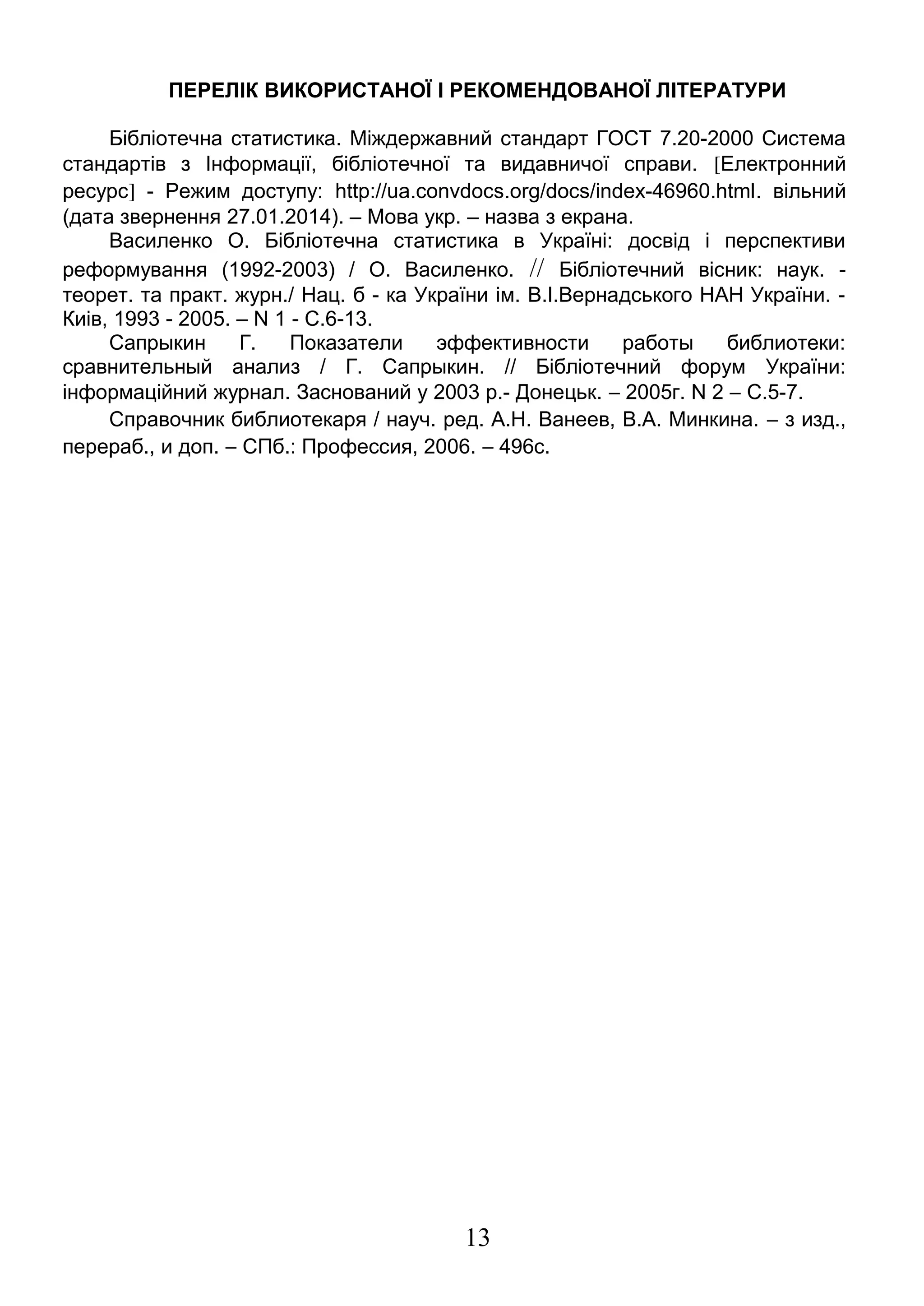 ПЕРЕЛІК ВИКОРИСТАНОЇ І РЕКОМЕНДОВАНОЇ ЛІТЕРАТУРИ 
Бібліотечна статистика. Міждержавний стандарт ГОСТ 7.20-2000 Система 
стандартів з Інформації, бібліотечної та видавничої справи. [Електронний 
ресурс] - Режим доступу: http://ua.convdocs.org/docs/index-46960.html. вільний 
(дата звернення 27.01.2014). – Мова укр. – назва з екрана. 
Василенко О. Бібліотечна статистика в Україні: досвід і перспективи 
реформування (1992-2003) / О. Василенко. // Бібліотечний вісник: наук. - 
теорет. та практ. журн./ Нац. б - ка України ім. В.І.Вернадського НАН України. - 
Киiв, 1993 - 2005. – N 1 - С.6-13. 
Сапрыкин Г. Показатели эффективности работы библиотеки: 
сравнительный анализ / Г. Сапрыкин. // Бібліотечний форум України: 
інформаційний журнал. Заснований у 2003 р.- Донецьк. - 2005г. N 2 - С.5-7. 
Справочник библиотекаря / науч. ред. А.Н. Ванеев, В.А. Минкина. - з изд., 
перераб., и доп. - СПб.: Профессия, 2006. - 496с. 
13 

