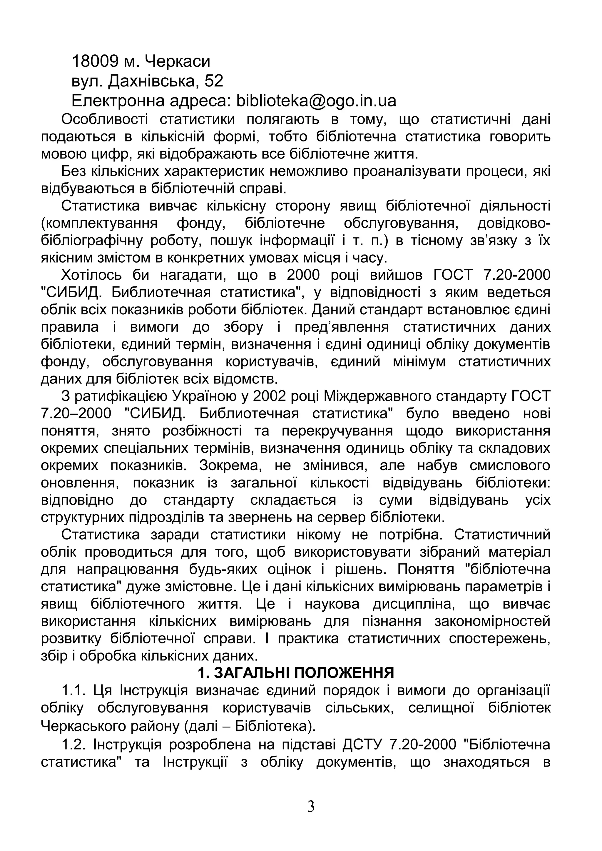 18009 м. Черкаси 
вул. Дахнівська, 52 
Електронна адреса: biblioteka@ogo.in.ua 
Особливості статистики полягають в тому, що статистичні дані 
подаються в кількісній формі, тобто бібліотечна статистика говорить 
мовою цифр, які відображають все бібліотечне життя. 
Без кількісних характеристик неможливо проаналізувати процеси, які 
відбуваються в бібліотечній справі. 
Статистика вивчає кількісну сторону явищ бібліотечної діяльності 
(комплектування фонду, бібліотечне обслуговування, довідково- 
бібліографічну роботу, пошук інформації і т. п.) в тісному зв’язку з їх 
якісним змістом в конкретних умовах місця і часу. 
Хотілось би нагадати, що в 2000 році вийшов ГОСТ 7.20-2000 
"СИБИД. Библиотечная статистика", у відповідності з яким ведеться 
облік всіх показників роботи бібліотек. Даний стандарт встановлює єдині 
правила і вимоги до збору і пред’явлення статистичних даних 
бібліотеки, єдиний термін, визначення і єдині одиниці обліку документів 
фонду, обслуговування користувачів, єдиний мінімум статистичних 
даних для бібліотек всіх відомств. 
З ратифікацією Україною у 2002 році Міждержавного стандарту ГОСТ 
7.20–2000 "СИБИД. Библиотечная статистика" було введено нові 
поняття, знято розбіжності та перекручування щодо використання 
окремих спеціальних термінів, визначення одиниць обліку та складових 
окремих показників. Зокрема, не змінився, але набув смислового 
оновлення, показник із загальної кількості відвідувань бібліотеки: 
відповідно до стандарту складається із суми відвідувань усіх 
структурних підрозділів та звернень на сервер бібліотеки. 
Статистика заради статистики нікому не потрібна. Статистичний 
облік проводиться для того, щоб використовувати зібраний матеріал 
для напрацювання будь-яких оцінок і рішень. Поняття "бібліотечна 
статистика" дуже змістовне. Це і дані кількісних вимірювань параметрів і 
явищ бібліотечного життя. Це і наукова дисципліна, що вивчає 
використання кількісних вимірювань для пізнання закономірностей 
розвитку бібліотечної справи. І практика статистичних спостережень, 
збір і обробка кількісних даних. 
1. ЗАГАЛЬНІ ПОЛОЖЕННЯ 
1.1. Ця Інструкція визначає єдиний порядок і вимоги до організації 
обліку обслуговування користувачів сільських, селищної бібліотек 
Черкаського району (далі - Бібліотека). 
1.2. Інструкція розроблена на підставі ДСТУ 7.20-2000 "Бібліотечна 
статистика" та Інструкції з обліку документів, що знаходяться в 
3 
 