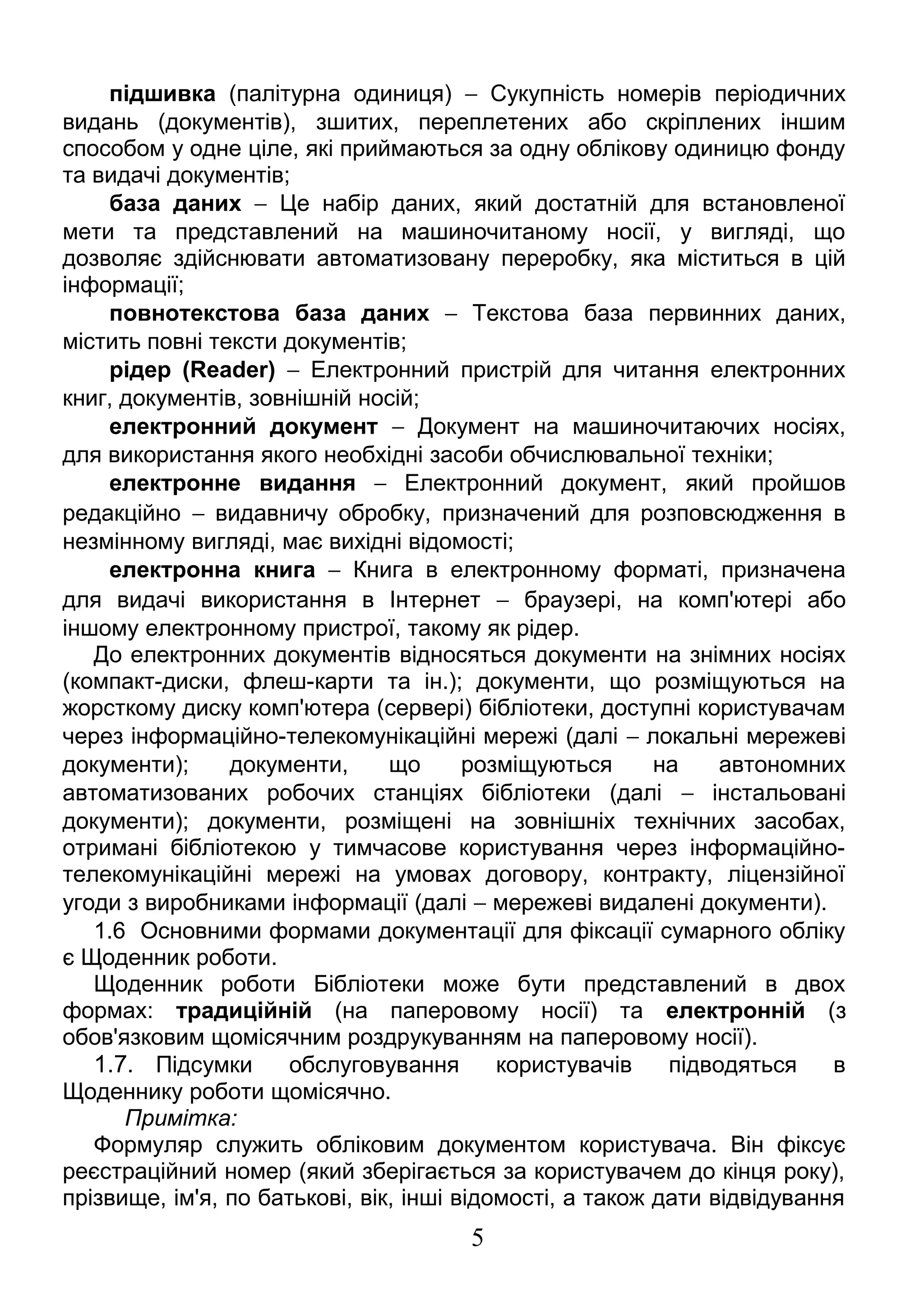 підшивка (палітурна одиниця) - Сукупність номерів періодичних 
видань (документів), зшитих, переплетених або скріплених іншим 
способом у одне ціле, які приймаються за одну облікову одиницю фонду 
та видачі документів; 
база даних - Це набір даних, який достатній для встановленої 
мети та представлений на машиночитаному носії, у вигляді, що 
дозволяє здійснювати автоматизовану переробку, яка міститься в цій 
інформації; 
повнотекстова база даних - Текстова база первинних даних, 
містить повні тексти документів; 
рідер (Reader) - Електронний пристрій для читання електронних 
книг, документів, зовнішній носій; 
електронний документ - Документ на машиночитаючих носіях, 
для використання якого необхідні засоби обчислювальної техніки; 
електронне видання - Електронний документ, який пройшов 
редакційно - видавничу обробку, призначений для розповсюдження в 
незмінному вигляді, має вихідні відомості; 
електронна книга - Книга в електронному форматі, призначена 
для видачі використання в Інтернет - браузері, на комп'ютері або 
іншому електронному пристрої, такому як рідер. 
До електронних документів відносяться документи на знімних носіях 
(компакт-диски, флеш-карти та ін.); документи, що розміщуються на 
жорсткому диску комп'ютера (сервері) бібліотеки, доступні користувачам 
через інформаційно-телекомунікаційні мережі (далі - локальні мережеві 
документи); документи, що розміщуються на автономних 
автоматизованих робочих станціях бібліотеки (далі - інстальовані 
документи); документи, розміщені на зовнішніх технічних засобах, 
отримані бібліотекою у тимчасове користування через інформаційно- 
телекомунікаційні мережі на умовах договору, контракту, ліцензійної 
угоди з виробниками інформації (далі - мережеві видалені документи). 
1.6 Основними формами документації для фіксації сумарного обліку 
є Щоденник роботи. 
Щоденник роботи Бібліотеки може бути представлений в двох 
формах: традиційній (на паперовому носії) та електронній (з 
обов'язковим щомісячним роздрукуванням на паперовому носії). 
1.7. Підсумки обслуговування користувачів підводяться в 
Щоденнику роботи щомісячно. 
Примітка: 
Формуляр служить обліковим документом користувача. Він фіксує 
реєстраційний номер (який зберігається за користувачем до кінця року), 
прізвище, ім'я, по батькові, вік, інші відомості, а також дати відвідування 
5 
 