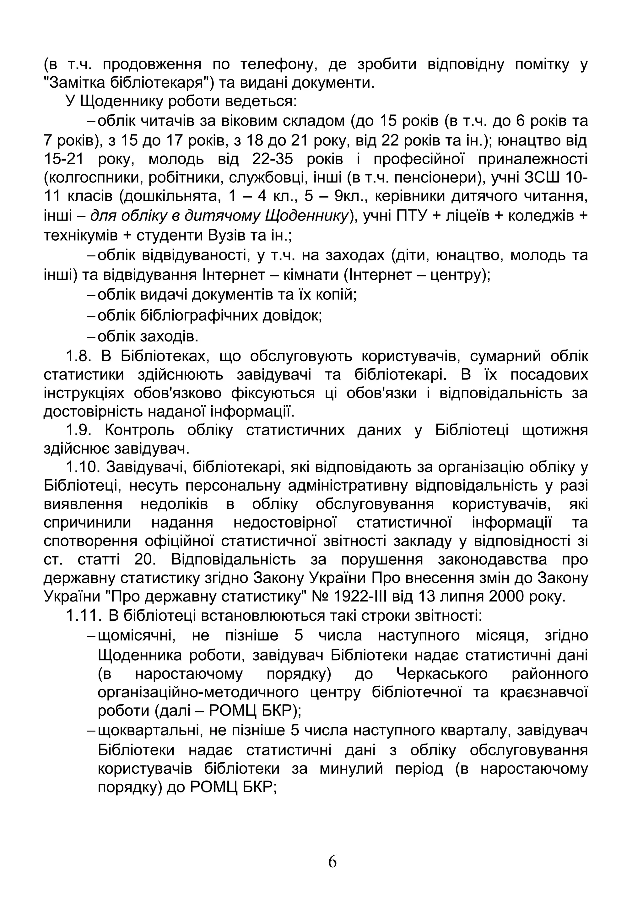 (в т.ч. продовження по телефону, де зробити відповідну помітку у 
"Замітка бібліотекаря") та видані документи. 
У Щоденнику роботи ведеться: 
-облік читачів за віковим складом (до 15 років (в т.ч. до 6 років та 
7 років), з 15 до 17 років, з 18 до 21 року, від 22 років та ін.); юнацтво від 
15-21 року, молодь від 22-35 років і професійної приналежності 
(колгоспники, робітники, службовці, інші (в т.ч. пенсіонери), учні ЗСШ 10- 
11 класів (дошкільнята, 1 – 4 кл., 5 – 9кл., керівники дитячого читання, 
інші - для обліку в дитячому Щоденнику), учні ПТУ + ліцеїв + коледжів + 
технікумів + студенти Вузів та ін.; 
-облік відвідуваності, у т.ч. на заходах (діти, юнацтво, молодь та 
інші) та відвідування Інтернет – кімнати (Інтернет – центру); 
-облік видачі документів та їх копій; 
-облік бібліографічних довідок; 
-облік заходів. 
1.8. В Бібліотеках, що обслуговують користувачів, сумарний облік 
статистики здійснюють завідувачі та бібліотекарі. В їх посадових 
інструкціях обов'язково фіксуються ці обов'язки і відповідальність за 
достовірність наданої інформації. 
1.9. Контроль обліку статистичних даних у Бібліотеці щотижня 
здійснює завідувач. 
1.10. Завідувачі, бібліотекарі, які відповідають за організацію обліку у 
Бібліотеці, несуть персональну адміністративну відповідальність у разі 
виявлення недоліків в обліку обслуговування користувачів, які 
спричинили надання недостовірної статистичної інформації та 
спотворення офіційної статистичної звітності закладу у відповідності зі 
ст. статті 20. Відповідальність за порушення законодавства про 
державну статистику згідно Закону України Про внесення змін до Закону 
України "Про державну статистику" № 1922-III від 13 липня 2000 року. 
1.11. В бібліотеці встановлюються такі строки звітності: 
-щомісячні, не пізніше 5 числа наступного місяця, згідно 
Щоденника роботи, завідувач Бібліотеки надає статистичні дані 
(в наростаючому порядку) до Черкаського районного 
організаційно-методичного центру бібліотечної та краєзнавчої 
роботи (далі – РОМЦ БКР); 
-щоквартальні, не пізніше 5 числа наступного кварталу, завідувач 
Бібліотеки надає статистичні дані з обліку обслуговування 
користувачів бібліотеки за минулий період (в наростаючому 
порядку) до РОМЦ БКР; 
6 
 