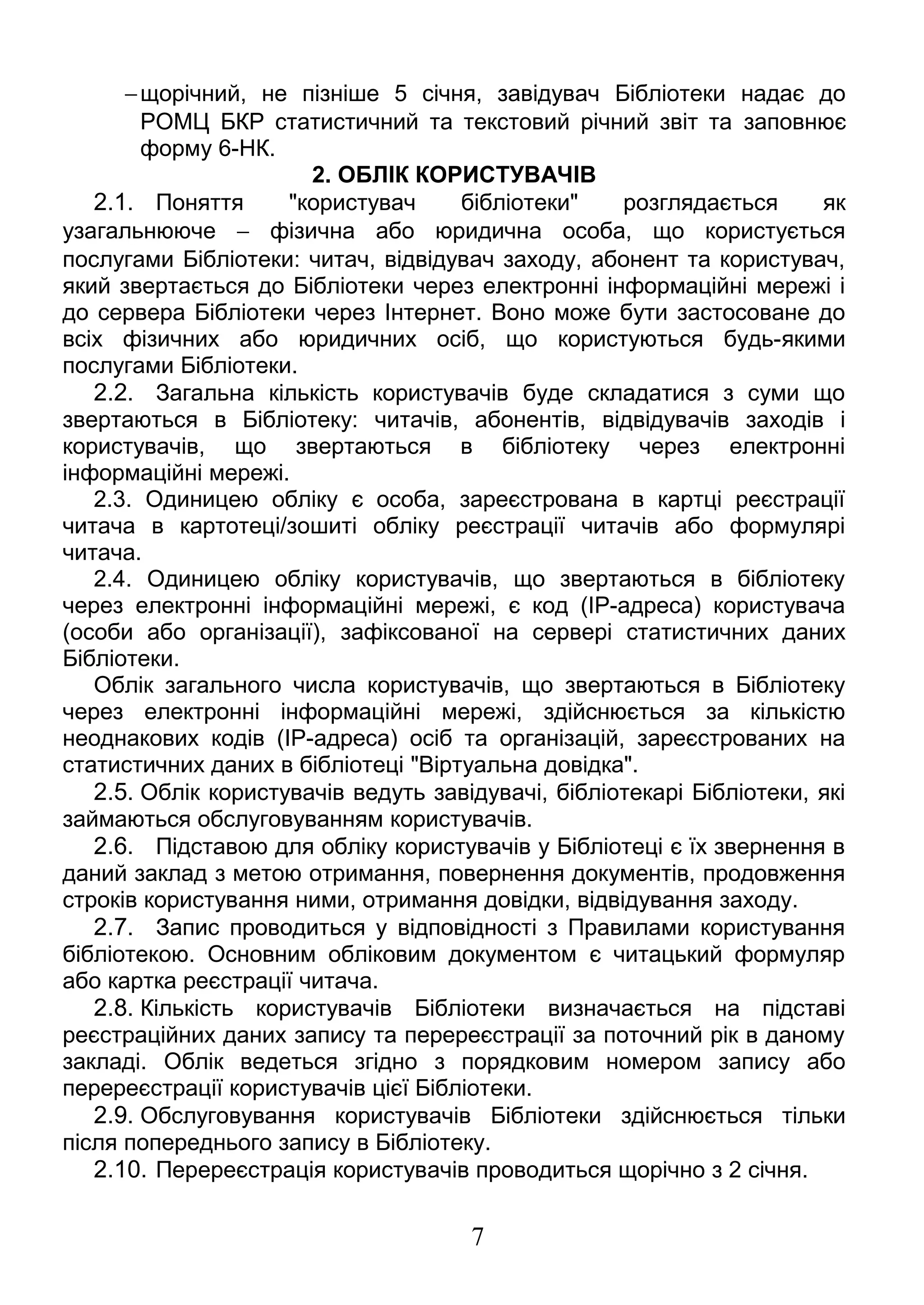 -щорічний, не пізніше 5 січня, завідувач Бібліотеки надає до 
РОМЦ БКР статистичний та текстовий річний звіт та заповнює 
форму 6-НК. 
2. ОБЛІК КОРИСТУВАЧІВ 
2.1. Поняття "користувач бібліотеки" розглядається як 
узагальнююче - фізична або юридична особа, що користується 
послугами Бібліотеки: читач, відвідувач заходу, абонент та користувач, 
який звертається до Бібліотеки через електронні інформаційні мережі і 
до сервера Бібліотеки через Інтернет. Воно може бути застосоване до 
всіх фізичних або юридичних осіб, що користуються будь-якими 
послугами Бібліотеки. 
2.2. Загальна кількість користувачів буде складатися з суми що 
звертаються в Бібліотеку: читачів, абонентів, відвідувачів заходів і 
користувачів, що звертаються в бібліотеку через електронні 
інформаційні мережі. 
2.3. Одиницею обліку є особа, зареєстрована в картці реєстрації 
читача в картотеці/зошиті обліку реєстрації читачів або формулярі 
читача. 
2.4. Одиницею обліку користувачів, що звертаються в бібліотеку 
через електронні інформаційні мережі, є код (IP-адреса) користувача 
(особи або організації), зафіксованої на сервері статистичних даних 
Бібліотеки. 
Облік загального числа користувачів, що звертаються в Бібліотеку 
через електронні інформаційні мережі, здійснюється за кількістю 
неоднакових кодів (IP-адреса) осіб та організацій, зареєстрованих на 
статистичних даних в бібліотеці "Віртуальна довідка". 
2.5. Облік користувачів ведуть завідувачі, бібліотекарі Бібліотеки, які 
займаються обслуговуванням користувачів. 
2.6. Підставою для обліку користувачів у Бібліотеці є їх звернення в 
даний заклад з метою отримання, повернення документів, продовження 
строків користування ними, отримання довідки, відвідування заходу. 
2.7. Запис проводиться у відповідності з Правилами користування 
бібліотекою. Основним обліковим документом є читацький формуляр 
або картка реєстрації читача. 
2.8. Кількість користувачів Бібліотеки визначається на підставі 
реєстраційних даних запису та перереєстрації за поточний рік в даному 
закладі. Облік ведеться згідно з порядковим номером запису або 
перереєстрації користувачів цієї Бібліотеки. 
2.9. Обслуговування користувачів Бібліотеки здійснюється тільки 
після попереднього запису в Бібліотеку. 
2.10. Перереєстрація користувачів проводиться щорічно з 2 січня. 
7 
 
