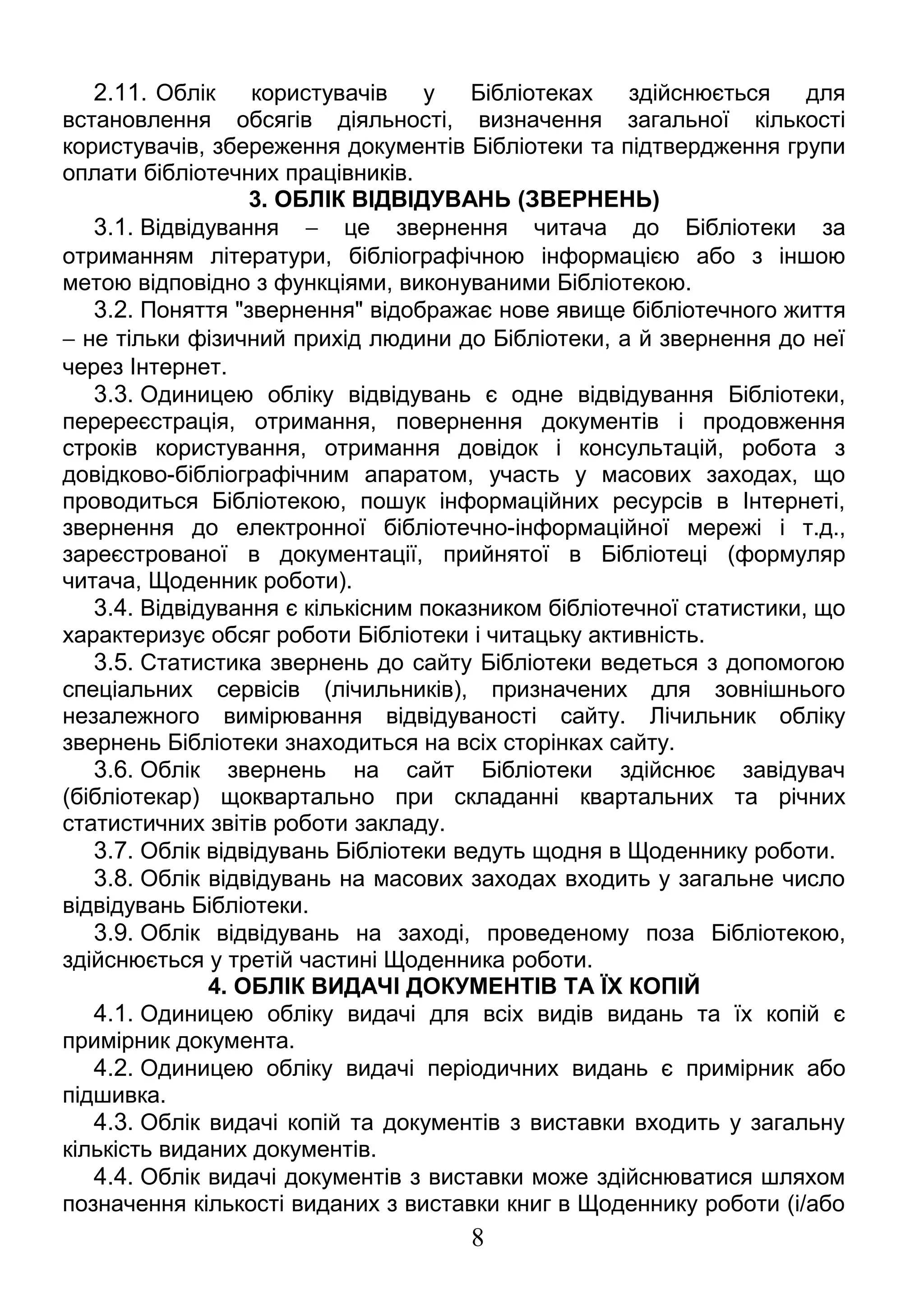 2.11. Облік користувачів у Бібліотеках здійснюється для 
встановлення обсягів діяльності, визначення загальної кількості 
користувачів, збереження документів Бібліотеки та підтвердження групи 
оплати бібліотечних працівників. 
3. ОБЛІК ВІДВІДУВАНЬ (ЗВЕРНЕНЬ) 
3.1. Відвідування - це звернення читача до Бібліотеки за 
отриманням літератури, бібліографічною інформацією або з іншою 
метою відповідно з функціями, виконуваними Бібліотекою. 
3.2. Поняття "звернення" відображає нове явище бібліотечного життя 
- не тільки фізичний прихід людини до Бібліотеки, а й звернення до неї 
через Інтернет. 
3.3. Одиницею обліку відвідувань є одне відвідування Бібліотеки, 
перереєстрація, отримання, повернення документів і продовження 
строків користування, отримання довідок і консультацій, робота з 
довідково-бібліографічним апаратом, участь у масових заходах, що 
проводиться Бібліотекою, пошук інформаційних ресурсів в Інтернеті, 
звернення до електронної бібліотечно-інформаційної мережі і т.д., 
зареєстрованої в документації, прийнятої в Бібліотеці (формуляр 
читача, Щоденник роботи). 
3.4. Відвідування є кількісним показником бібліотечної статистики, що 
характеризує обсяг роботи Бібліотеки і читацьку активність. 
3.5. Статистика звернень до сайту Бібліотеки ведеться з допомогою 
спеціальних сервісів (лічильників), призначених для зовнішнього 
незалежного вимірювання відвідуваності сайту. Лічильник обліку 
звернень Бібліотеки знаходиться на всіх сторінках сайту. 
3.6. Облік звернень на сайт Бібліотеки здійснює завідувач 
(бібліотекар) щоквартально при складанні квартальних та річних 
статистичних звітів роботи закладу. 
3.7. Облік відвідувань Бібліотеки ведуть щодня в Щоденнику роботи. 
3.8. Облік відвідувань на масових заходах входить у загальне число 
відвідувань Бібліотеки. 
3.9. Облік відвідувань на заході, проведеному поза Бібліотекою, 
здійснюється у третій частині Щоденника роботи. 
4. ОБЛІК ВИДАЧІ ДОКУМЕНТІВ ТА ЇХ КОПІЙ 
4.1. Одиницею обліку видачі для всіх видів видань та їх копій є 
примірник документа. 
4.2. Одиницею обліку видачі періодичних видань є примірник або 
підшивка. 
4.3. Облік видачі копій та документів з виставки входить у загальну 
кількість виданих документів. 
4.4. Облік видачі документів з виставки може здійснюватися шляхом 
позначення кількості виданих з виставки книг в Щоденнику роботи (і/або 
8 
 