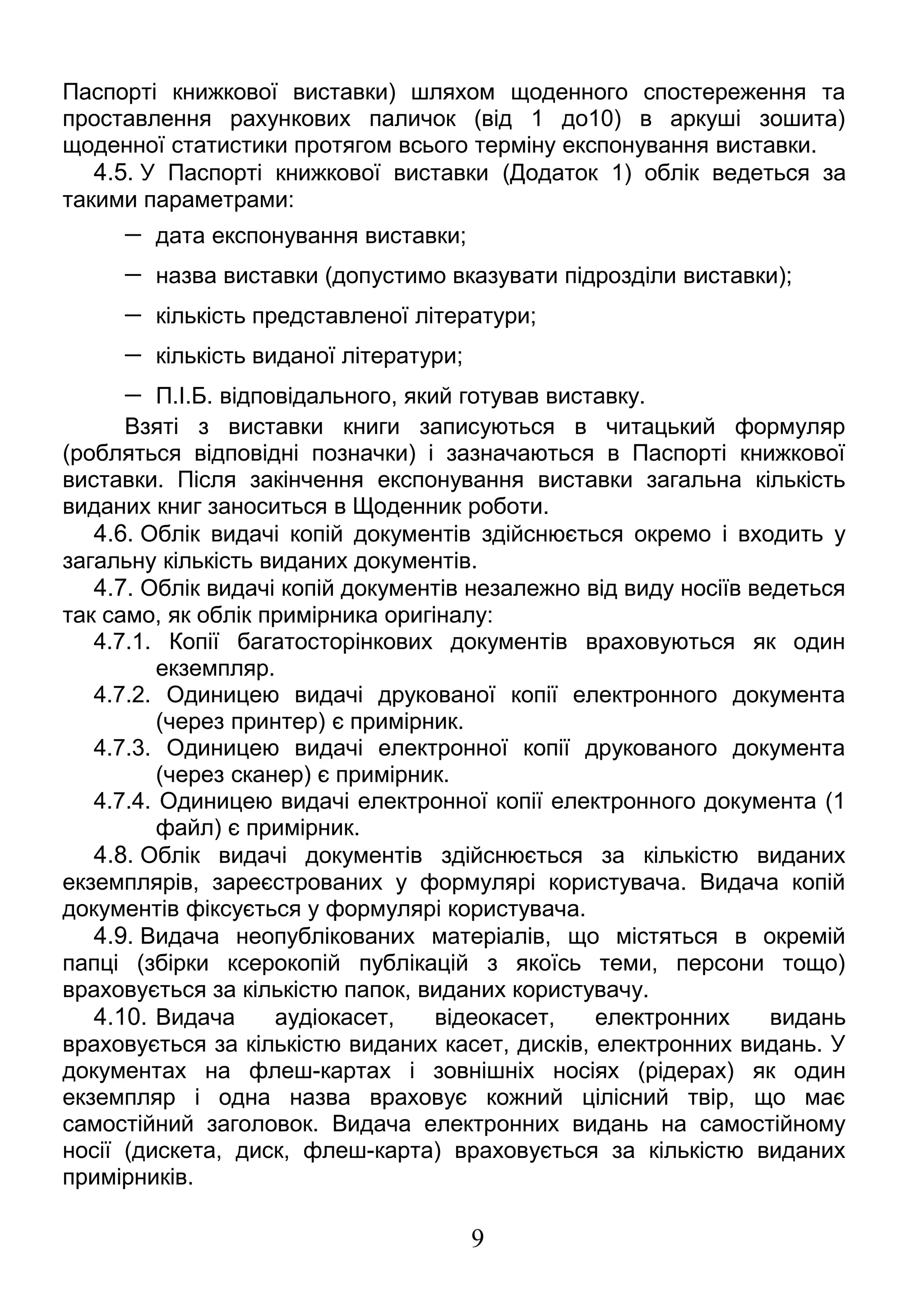 Паспорті книжкової виставки) шляхом щоденного спостереження та 
проставлення рахункових паличок (від 1 до10) в аркуші зошита) 
щоденної статистики протягом всього терміну експонування виставки. 
4.5. У Паспорті книжкової виставки (Додаток 1) облік ведеться за 
такими параметрами: 
- дата експонування виставки; 
- назва виставки (допустимо вказувати підрозділи виставки); 
- кількість представленої літератури; 
- кількість виданої літератури; 
- П.І.Б. відповідального, який готував виставку. 
Взяті з виставки книги записуються в читацький формуляр 
(робляться відповідні позначки) і зазначаються в Паспорті книжкової 
виставки. Після закінчення експонування виставки загальна кількість 
виданих книг заноситься в Щоденник роботи. 
4.6. Облік видачі копій документів здійснюється окремо і входить у 
загальну кількість виданих документів. 
4.7. Облік видачі копій документів незалежно від виду носіїв ведеться 
так само, як облік примірника оригіналу: 
4.7.1. Копії багатосторінкових документів враховуються як один 
екземпляр. 
4.7.2. Одиницею видачі друкованої копії електронного документа 
(через принтер) є примірник. 
4.7.3. Одиницею видачі електронної копії друкованого документа 
(через сканер) є примірник. 
4.7.4. Одиницею видачі електронної копії електронного документа (1 
файл) є примірник. 
4.8. Облік видачі документів здійснюється за кількістю виданих 
екземплярів, зареєстрованих у формулярі користувача. Видача копій 
документів фіксується у формулярі користувача. 
4.9. Видача неопублікованих матеріалів, що містяться в окремій 
папці (збірки ксерокопій публікацій з якоїсь теми, персони тощо) 
враховується за кількістю папок, виданих користувачу. 
4.10. Видача аудіокасет, відеокасет, електронних видань 
враховується за кількістю виданих касет, дисків, електронних видань. У 
документах на флеш-картах і зовнішніх носіях (рідерах) як один 
екземпляр і одна назва враховує кожний цілісний твір, що має 
самостійний заголовок. Видача електронних видань на самостійному 
носії (дискета, диск, флеш-карта) враховується за кількістю виданих 
примірників. 
9 
 