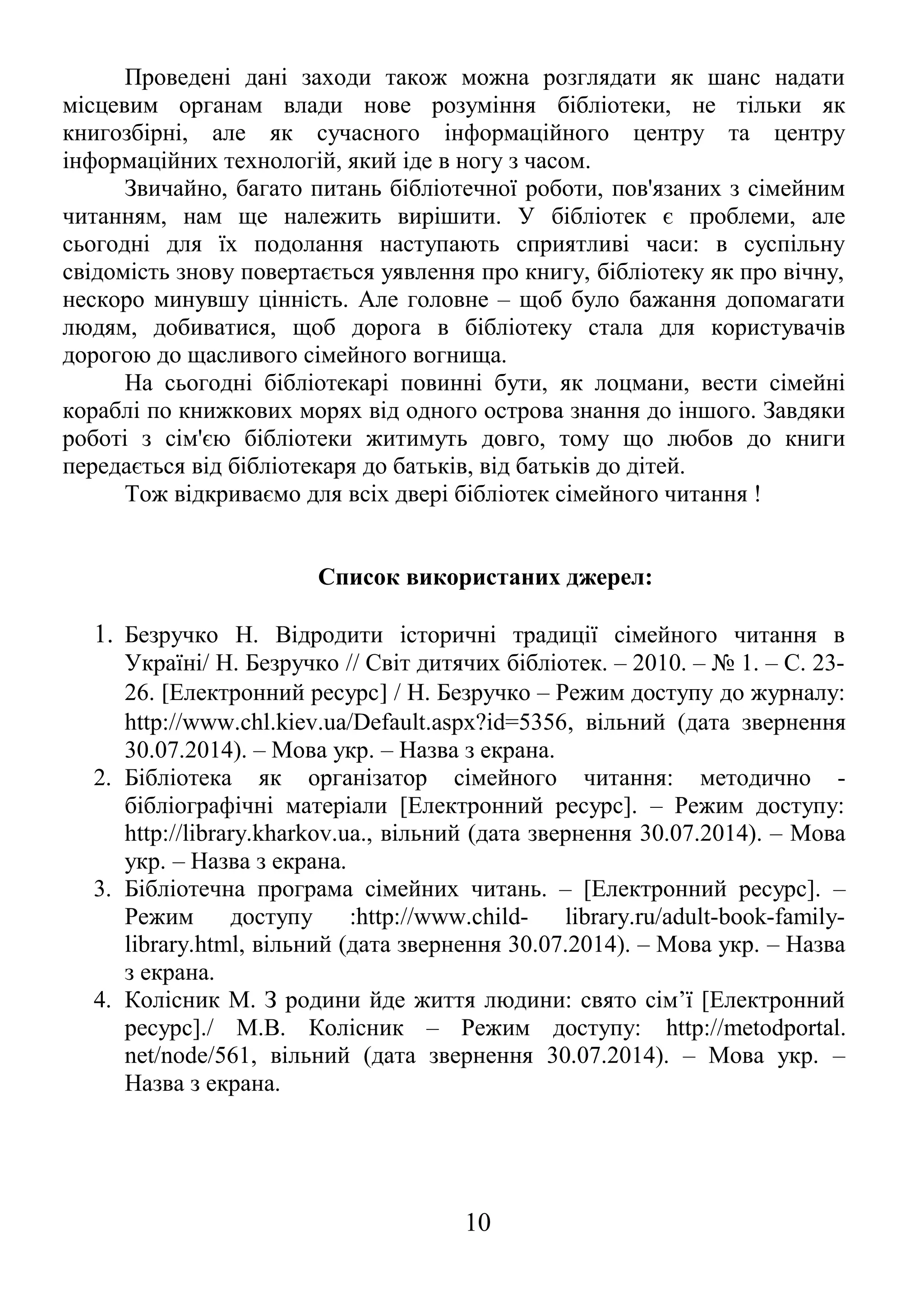 Проведені дані заходи також можна розглядати як шанс надати 
місцевим органам влади нове розуміння бібліотеки, не тільки як 
книгозбірні, але як сучасного інформаційного центру та центру 
інформаційних технологій, який іде в ногу з часом. 
Звичайно, багато питань бібліотечної роботи, пов'язаних з сімейним 
читанням, нам ще належить вирішити. У бібліотек є проблеми, але 
сьогодні для їх подолання наступають сприятливі часи: в суспільну 
свідомість знову повертається уявлення про книгу, бібліотеку як про вічну, 
нескоро минувшу цінність. Але головне – щоб було бажання допомагати 
людям, добиватися, щоб дорога в бібліотеку стала для користувачів 
дорогою до щасливого сімейного вогнища. 
На сьогодні бібліотекарі повинні бути, як лоцмани, вести сімейні 
кораблі по книжкових морях від одного острова знання до іншого. Завдяки 
роботі з сім'єю бібліотеки житимуть довго, тому що любов до книги 
передається від бібліотекаря до батьків, від батьків до дітей. 
Тож відкриваємо для всіх двері бібліотек сімейного читання ! 
Список використаних джерел: 
1. Безручко Н. Відродити історичні традиції сімейного читання в 
Україні/ Н. Безручко // Світ дитячих бібліотек. – 2010. – № 1. – С. 23- 
26. [Електронний ресурс] / Н. Безручко – Режим доступу до журналу: 
http://www.chl.kiev.ua/Default.aspx?id=5356, вільний (дата звернення 
30.07.2014). – Мова укр. – Назва з екрана. 
2. Бібліотека як організатор сімейного читання: методично - 
бібліографічні матеріали [Електронний ресурс]. – Режим доступу: 
http://library.kharkov.ua., вільний (дата звернення 30.07.2014). – Мова 
укр. – Назва з екрана. 
3. Бібліотечна програма сімейних читань. – [Електронний ресурс]. – 
Режим доступу :http://www.child- library.ru/adult-book-family-library. 
html, вільний (дата звернення 30.07.2014). – Мова укр. – Назва 
з екрана. 
4. Колісник М. З родини йде життя людини: свято сім’ї [Електронний 
ресурс]./ М.В. Колісник – Режим доступу: http://metodportal. 
net/node/561, вільний (дата звернення 30.07.2014). – Мова укр. – 
Назва з екрана. 
10 
 