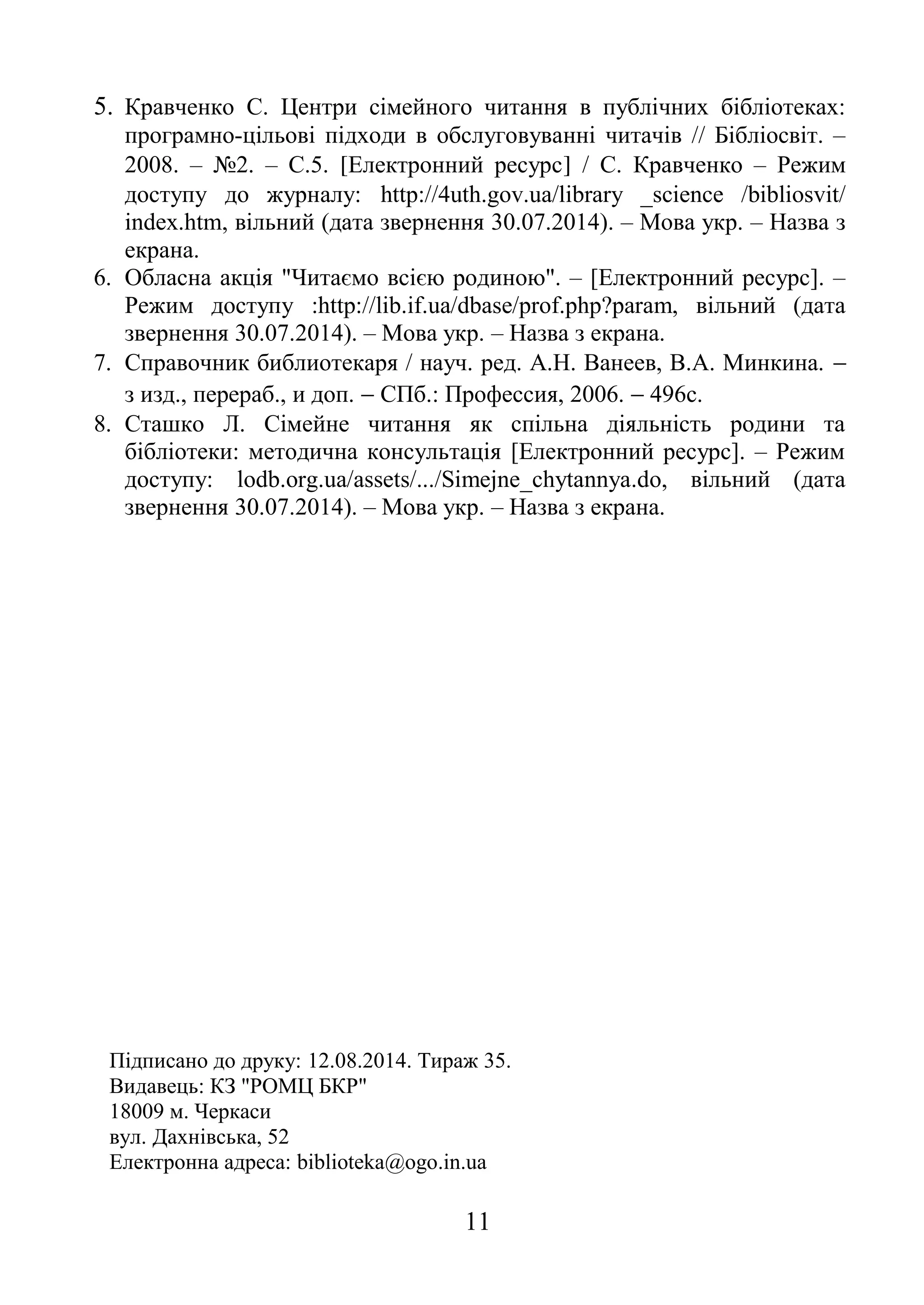 5. Кравченко С. Центри сімейного читання в публічних бібліотеках: 
програмно-цільові підходи в обслуговуванні читачів // Бібліосвіт. – 
2008. – №2. – С.5. [Електронний ресурс] / С. Кравченко – Режим 
доступу до журналу: http://4uth.gov.ua/library _science /bibliosvit/ 
index.htm, вільний (дата звернення 30.07.2014). – Мова укр. – Назва з 
екрана. 
6. Обласна акція "Читаємо всією родиною". – [Електронний ресурс]. – 
Режим доступу :http://lib.if.ua/dbase/prof.php?param, вільний (дата 
звернення 30.07.2014). – Мова укр. – Назва з екрана. 
7. Справочник библиотекаря / науч. ред. А.Н. Ванеев, В.А. Минкина. -  
з изд., перераб., и доп. - СПб.: Профессия, 2006. - 496с. 
8. Сташко Л. Сімейне читання як спільна діяльність родини та 
бібліотеки: методична консультація [Електронний ресурс]. – Режим 
доступу: lodb.org.ua/assets/.../Simejne_chytannya.do, вільний (дата 
звернення 30.07.2014). – Мова укр. – Назва з екрана. 
Підписано до друку: 12.08.2014. Тираж 35. 
Видавець: КЗ "РОМЦ БКР" 
18009 м. Черкаси 
вул. Дахнівська, 52 
Електронна адреса: biblioteka@ogo.in.ua 
11 
 