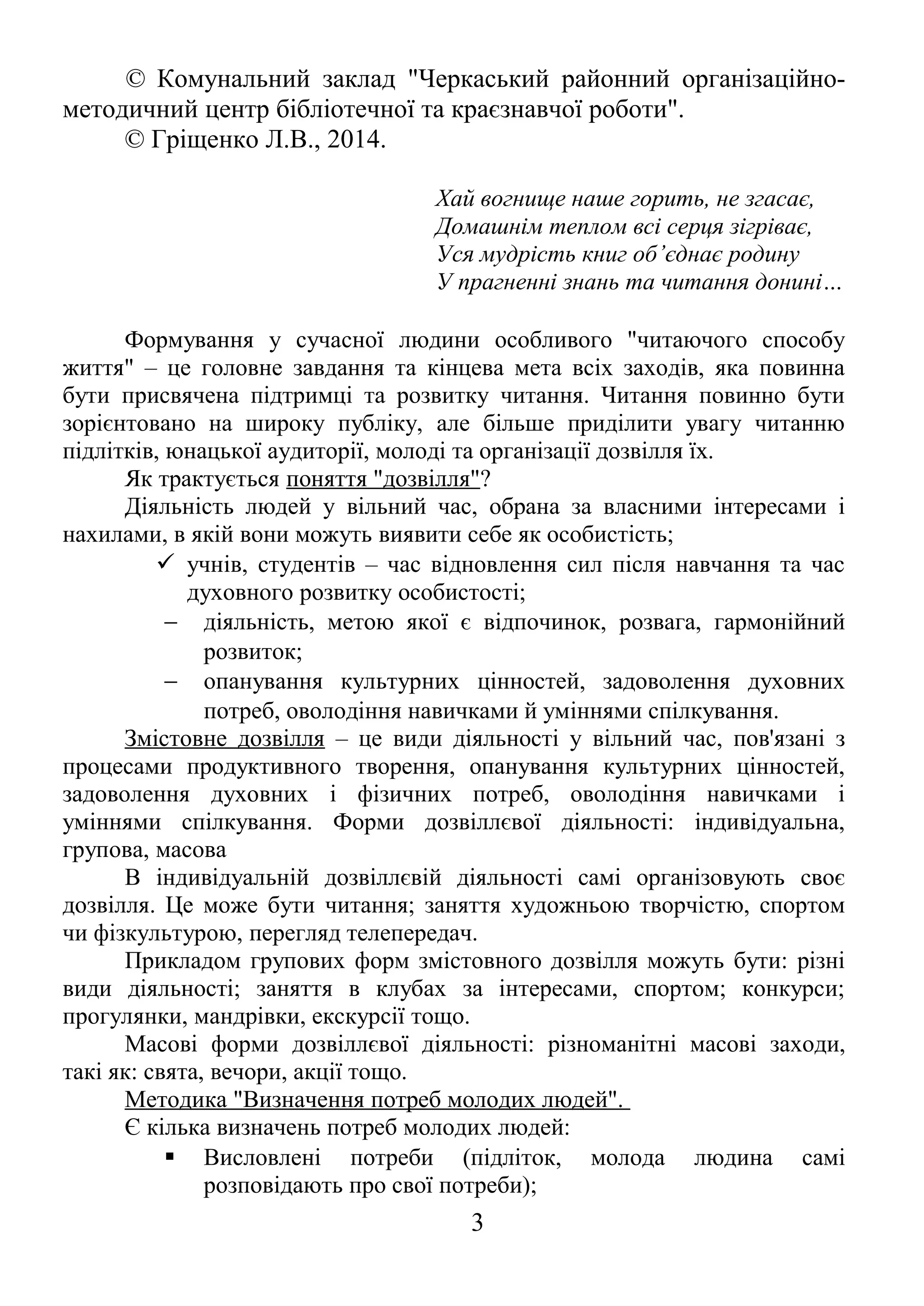 © Комунальний заклад "Черкаський районний організаційно- 
методичний центр бібліотечної та краєзнавчої роботи". 
© Гріщенко Л.В., 2014. 
Хай вогнище наше горить, не згасає, 
Домашнім теплом всі серця зігріває, 
Уся мудрість книг об’єднає родину 
У прагненні знань та читання донині… 
Формування у сучасної людини особливого "читаючого способу 
життя" – це головне завдання та кінцева мета всіх заходів, яка повинна 
бути присвячена підтримці та розвитку читання. Читання повинно бути 
зорієнтовано на широку публіку, але більше приділити увагу читанню 
підлітків, юнацької аудиторії, молоді та організації дозвілля їх. 
Як трактується поняття "дозвілля"? 
Діяльність людей у вільний час, обрана за власними інтересами і 
нахилами, в якій вони можуть виявити себе як особистість; 
 учнів, студентів – час відновлення сил після навчання та час 
духовного розвитку особистості; 
- діяльність, метою якої є відпочинок, розвага, гармонійний 
розвиток; 
- опанування культурних цінностей, задоволення духовних 
потреб, оволодіння навичками й уміннями спілкування. 
Змістовне дозвілля – це види діяльності у вільний час, пов'язані з 
процесами продуктивного творення, опанування культурних цінностей, 
задоволення духовних і фізичних потреб, оволодіння навичками і 
уміннями спілкування. Форми дозвіллєвої діяльності: індивідуальна, 
групова, масова 
В індивідуальній дозвіллєвій діяльності самі організовують своє 
дозвілля. Це може бути читання; заняття художньою творчістю, спортом 
чи фізкультурою, перегляд телепередач. 
Прикладом групових форм змістовного дозвілля можуть бути: різні 
види діяльності; заняття в клубах за інтересами, спортом; конкурси; 
прогулянки, мандрівки, екскурсії тощо. 
Масові форми дозвіллєвої діяльності: різноманітні масові заходи, 
такі як: свята, вечори, акції тощо. 
Методика "Визначення потреб молодих людей". 
Є кілька визначень потреб молодих людей: 
 Висловлені потреби (підліток, молода людина самі 
розповідають про свої потреби); 
3 
 