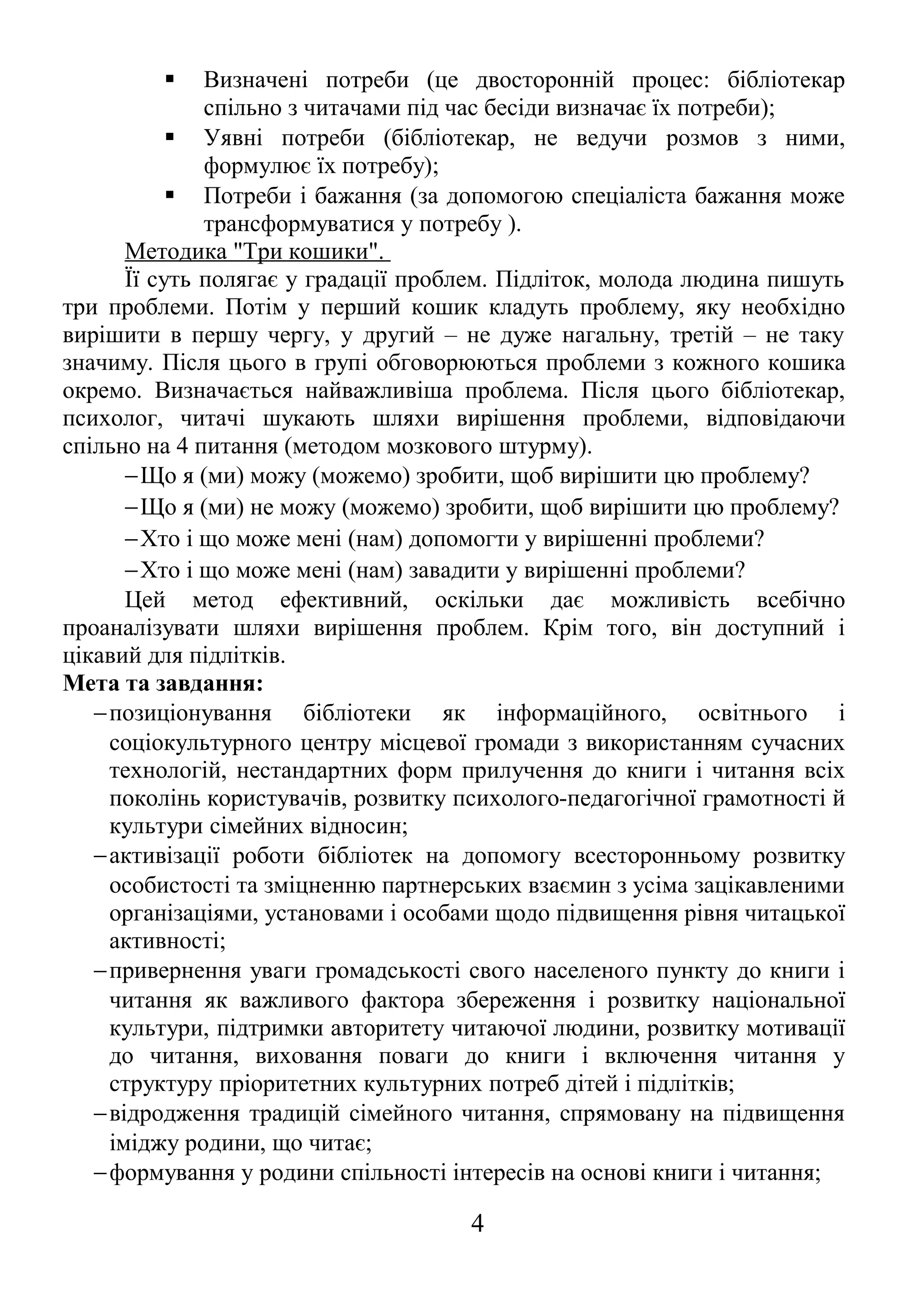  Визначені потреби (це двосторонній процес: бібліотекар 
спільно з читачами під час бесіди визначає їх потреби); 
 Уявні потреби (бібліотекар, не ведучи розмов з ними, 
формулює їх потребу); 
 Потреби і бажання (за допомогою спеціаліста бажання може 
трансформуватися у потребу ). 
Методика "Три кошики". 
Її суть полягає у градації проблем. Підліток, молода людина пишуть 
три проблеми. Потім у перший кошик кладуть проблему, яку необхідно 
вирішити в першу чергу, у другий – не дуже нагальну, третій – не таку 
значиму. Після цього в групі обговорюються проблеми з кожного кошика 
окремо. Визначається найважливіша проблема. Після цього бібліотекар, 
психолог, читачі шукають шляхи вирішення проблеми, відповідаючи 
спільно на 4 питання (методом мозкового штурму). 
-Що я (ми) можу (можемо) зробити, щоб вирішити цю проблему? 
-Що я (ми) не можу (можемо) зробити, щоб вирішити цю проблему? 
-Хто і що може мені (нам) допомогти у вирішенні проблеми? 
-Хто і що може мені (нам) завадити у вирішенні проблеми? 
Цей метод ефективний, оскільки дає можливість всебічно 
проаналізувати шляхи вирішення проблем. Крім того, він доступний і 
цікавий для підлітків. 
Мета та завдання: 
-позиціонування бібліотеки як інформаційного, освітнього і 
соціокультурного центру місцевої громади з використанням сучасних 
технологій, нестандартних форм прилучення до книги і читання всіх 
поколінь користувачів, розвитку психолого-педагогічної грамотності й 
культури сімейних відносин; 
-активізації роботи бібліотек на допомогу всесторонньому розвитку 
особистості та зміцненню партнерських взаємин з усіма зацікавленими 
організаціями, установами і особами щодо підвищення рівня читацької 
активності; 
-привернення уваги громадськості свого населеного пункту до книги і 
читання як важливого фактора збереження і розвитку національної 
культури, підтримки авторитету читаючої людини, розвитку мотивації 
до читання, виховання поваги до книги і включення читання у 
структуру пріоритетних культурних потреб дітей і підлітків; 
-відродження традицій сімейного читання, спрямовану на підвищення 
іміджу родини, що читає; 
-формування у родини спільності інтересів на основі книги і читання; 
4 
 