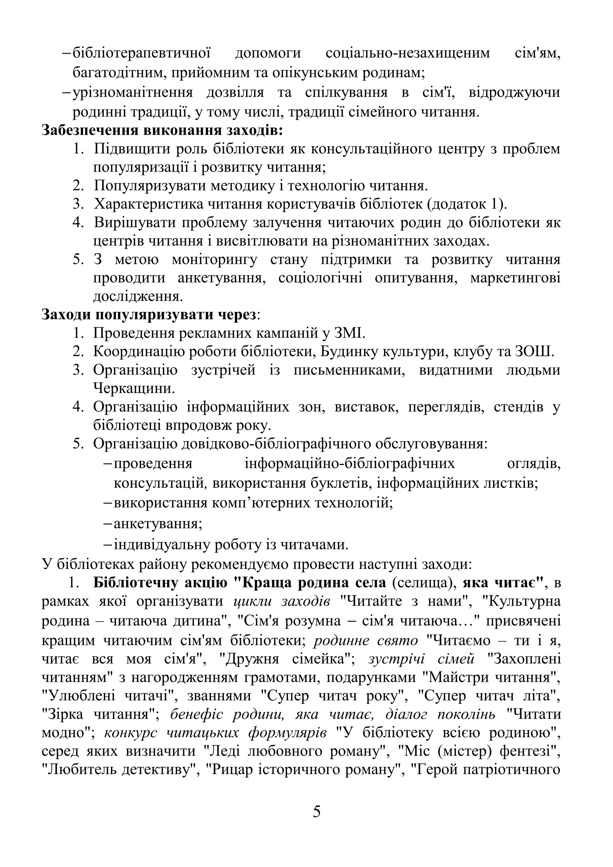 -бібліотерапевтичної допомоги соціально-незахищеним сім'ям, 
багатодітним, прийомним та опікунським родинам; 
-урізноманітнення дозвілля та спілкування в сім'ї, відроджуючи 
родинні традиції, у тому числі, традиції сімейного читання. 
Забезпечення виконання заходів: 
1. Підвищити роль бібліотеки як консультаційного центру з проблем 
популяризації і розвитку читання; 
2. Популяризувати методику і технологію читання. 
3. Характеристика читання користувачів бібліотек (додаток 1). 
4. Вирішувати проблему залучення читаючих родин до бібліотеки як 
центрів читання і висвітлювати на різноманітних заходах. 
5. З метою моніторингу стану підтримки та розвитку читання 
проводити анкетування, соціологічні опитування, маркетингові 
дослідження. 
Заходи популяризувати через: 
1. Проведення рекламних кампаній у ЗМІ. 
2. Координацію роботи бібліотеки, Будинку культури, клубу та ЗОШ. 
3. Організацію зустрічей із письменниками, видатними людьми 
Черкащини. 
4. Організацію інформаційних зон, виставок, переглядів, стендів у 
бібліотеці впродовж року. 
5. Організацію довідково-бібліографічного обслуговування: 
-проведення інформаційно-бібліографічних оглядів, 
консультацій, використання буклетів, інформаційних листків; 
-використання комп’ютерних технологій; 
-анкетування; 
-індивідуальну роботу із читачами. 
У бібліотеках району рекомендуємо провести наступні заходи: 
1. Бібліотечну акцію "Краща родина села (селища), яка читає", в 
рамках якої організувати цикли заходів "Читайте з нами", "Культурна 
родина – читаюча дитина", "Сім'я розумна - сім'я читаюча…" присвячені 
кращим читаючим сім'ям бібліотеки; родинне свято "Читаємо – ти і я, 
читає вся моя сім'я", "Дружня сімейка"; зустрічі сімей "Захоплені 
читанням" з нагородженням грамотами, подарунками "Майстри читання", 
"Улюблені читачі", званнями "Супер читач року", "Супер читач літа", 
"Зірка читання"; бенефіс родини, яка читає, діалог поколінь "Читати 
модно"; конкурс читацьких формулярів "У бібліотеку всією родиною", 
серед яких визначити "Леді любовного роману", "Міс (містер) фентезі", 
"Любитель детективу", "Рицар історичного роману", "Герой патріотичного 
5 
 