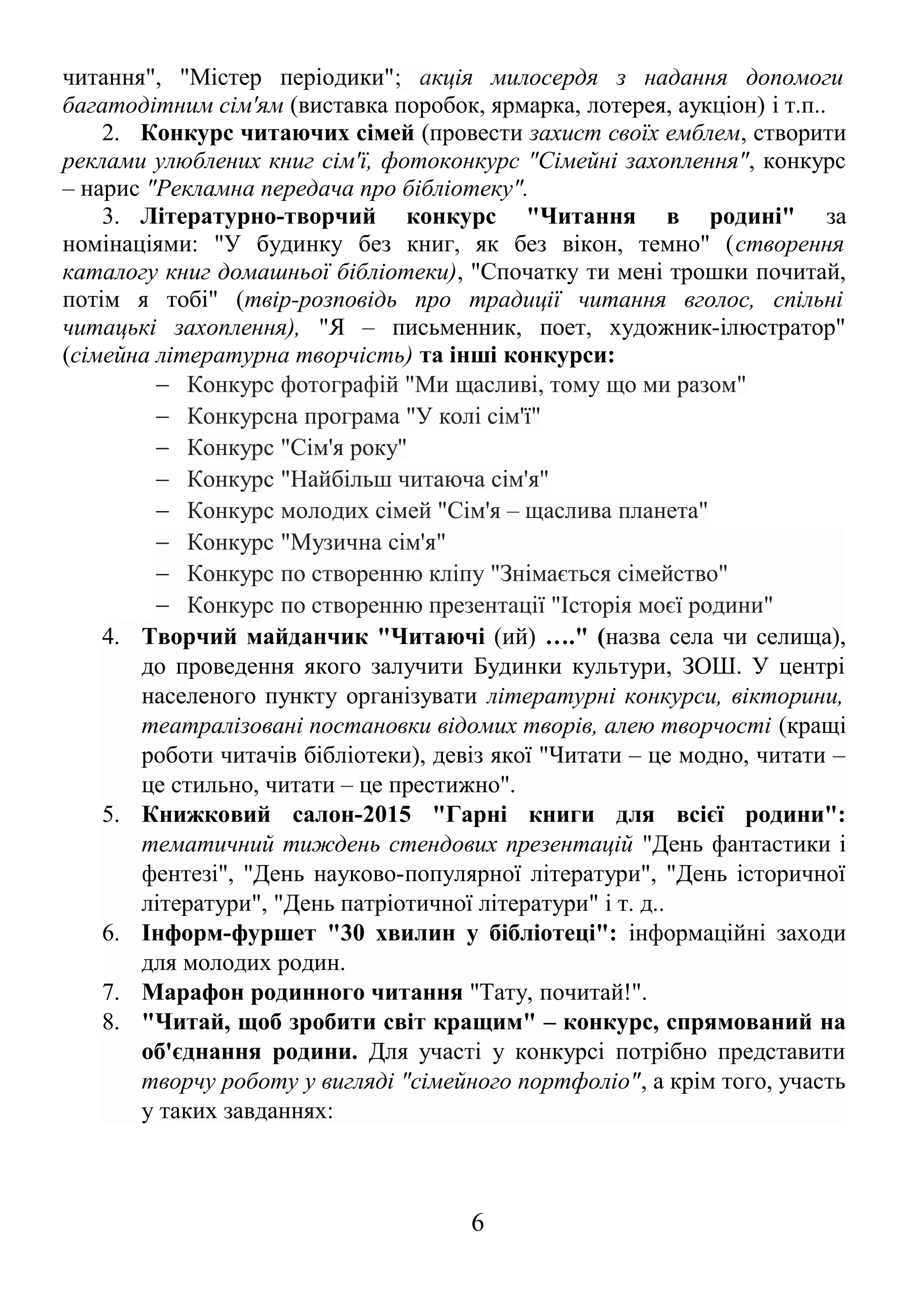 читання", "Містер періодики"; акція милосердя з надання допомоги 
багатодітним сім'ям (виставка поробок, ярмарка, лотерея, аукціон) і т.п.. 
2. Конкурс читаючих сімей (провести захист своїх емблем, створити 
реклами улюблених книг сім'ї, фотоконкурс "Сімейні захоплення", конкурс 
– нарис "Рекламна передача про бібліотеку". 
3. Літературно-творчий конкурс "Читання в родині" за 
номінаціями: "У будинку без книг, як без вікон, темно" (створення 
каталогу книг домашньої бібліотеки), "Спочатку ти мені трошки почитай, 
потім я тобі" (твір-розповідь про традиції читання вголос, спільні 
читацькі захоплення), "Я – письменник, поет, художник-ілюстратор" 
(сімейна літературна творчість) та інші конкурси: 
- Конкурс фотографій "Ми щасливі, тому що ми разом" 
- Конкурсна програма "У колі сім'ї" 
- Конкурс "Сім'я року" 
- Конкурс "Найбільш читаюча сім'я" 
- Конкурс молодих сімей "Сім'я – щаслива планета" 
- Конкурс "Музична сім'я" 
- Конкурс по створенню кліпу "Знімається сімейство" 
- Конкурс по створенню презентації "Історія моєї родини" 
4. Творчий майданчик "Читаючі (ий) …." (назва села чи селища), 
до проведення якого залучити Будинки культури, ЗОШ. У центрі 
населеного пункту організувати літературні конкурси, вікторини, 
театралізовані постановки відомих творів, алею творчості (кращі 
роботи читачів бібліотеки), девіз якої "Читати – це модно, читати – 
це стильно, читати – це престижно". 
5. Книжковий салон-2015 "Гарні книги для всієї родини": 
тематичний тиждень стендових презентацій "День фантастики і 
фентезі", "День науково-популярної літератури", "День історичної 
літератури", "День патріотичної літератури" і т. д.. 
6. Інформ-фуршет "30 хвилин у бібліотеці": інформаційні заходи 
для молодих родин. 
7. Марафон родинного читання "Тату, почитай!". 
8. "Читай, щоб зробити світ кращим" – конкурс, спрямований на 
об'єднання родини. Для участі у конкурсі потрібно представити 
творчу роботу у вигляді "сімейного портфоліо", а крім того, участь 
у таких завданнях: 
6 
 