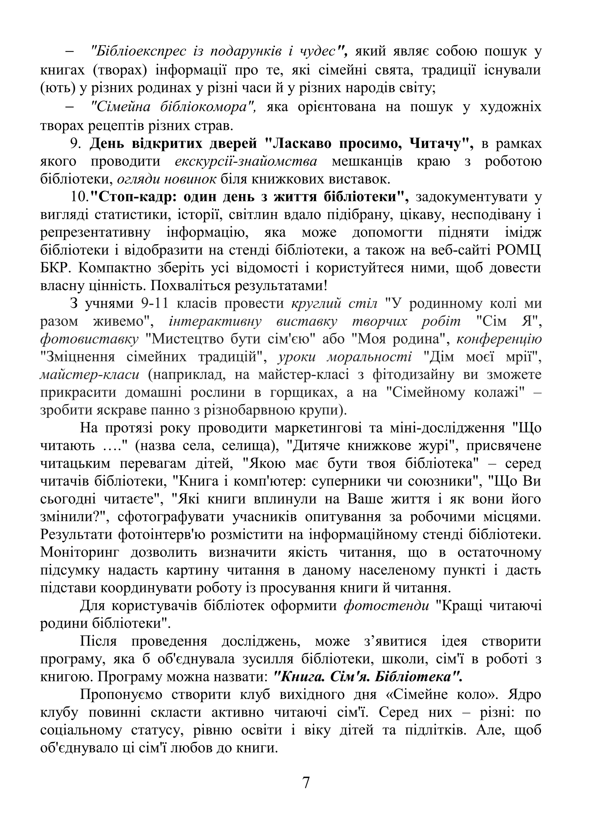 - "Бібліоекспрес із подарунків і чудес", який являє собою пошук у 
книгах (творах) інформації про те, які сімейні свята, традиції існували 
(ють) у різних родинах у різні часи й у різних народів світу; 
- "Сімейна бібліокомора", яка орієнтована на пошук у художніх 
творах рецептів різних страв. 
9. День відкритих дверей "Ласкаво просимо, Читачу", в рамках 
якого проводити екскурсії-знайомства мешканців краю з роботою 
бібліотеки, огляди новинок біля книжкових виставок. 
10."Стоп-кадр: один день з життя бібліотеки", задокументувати у 
вигляді статистики, історії, світлин вдало підібрану, цікаву, несподівану і 
репрезентативну інформацію, яка може допомогти підняти імідж 
бібліотеки і відобразити на стенді бібліотеки, а також на веб-сайті РОМЦ 
БКР. Компактно зберіть усі відомості і користуйтеся ними, щоб довести 
власну цінність. Похваліться результатами! 
З учнями 9-11 класів провести круглий стіл "У родинному колі ми 
разом живемо", інтерактивну виставку творчих робіт "Сім Я", 
фотовиставку "Мистецтво бути сім'єю" або "Моя родина", конференцію 
"Зміцнення сімейних традицій", уроки моральності "Дім моєї мрії", 
майстер-класи (наприклад, на майстер-класі з фітодизайну ви зможете 
прикрасити домашні рослини в горщиках, а на "Сімейному колажі" – 
зробити яскраве панно з різнобарвною крупи). 
На протязі року проводити маркетингові та міні-дослідження "Що 
читають …." (назва села, селища), "Дитяче книжкове журі", присвячене 
читацьким перевагам дітей, "Якою має бути твоя бібліотека" – серед 
читачів бібліотеки, "Книга і комп'ютер: суперники чи союзники", "Що Ви 
сьогодні читаєте", "Які книги вплинули на Ваше життя і як вони його 
змінили?", сфотографувати учасників опитування за робочими місцями. 
Результати фотоінтерв'ю розмістити на інформаційному стенді бібліотеки. 
Моніторинг дозволить визначити якість читання, що в остаточному 
підсумку надасть картину читання в даному населеному пункті і дасть 
підстави координувати роботу із просування книги й читання. 
Для користувачів бібліотек оформити фотостенди "Кращі читаючі 
родини бібліотеки". 
Після проведення досліджень, може з’явитися ідея створити 
програму, яка б об'єднувала зусилля бібліотеки, школи, сім'ї в роботі з 
книгою. Програму можна назвати: "Книга. Сім'я. Бібліотека". 
Пропонуємо створити клуб вихідного дня «Сімейне коло». Ядро 
клубу повинні скласти активно читаючі сім'ї. Серед них – різні: по 
соціальному статусу, рівню освіти і віку дітей та підлітків. Але, щоб 
об'єднувало ці сім'ї любов до книги. 
7 
 