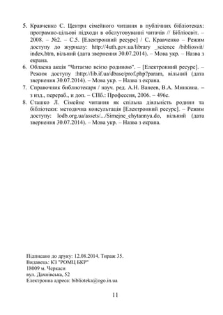 5. Кравченко С. Центри сімейного читання в публічних бібліотеках: 
програмно-цільові підходи в обслуговуванні читачів // Бібліосвіт. – 
2008. – №2. – С.5. [Електронний ресурс] / С. Кравченко – Режим 
доступу до журналу: http://4uth.gov.ua/library _science /bibliosvit/ 
index.htm, вільний (дата звернення 30.07.2014). – Мова укр. – Назва з 
екрана. 
6. Обласна акція "Читаємо всією родиною". – [Електронний ресурс]. – 
Режим доступу :http://lib.if.ua/dbase/prof.php?param, вільний (дата 
звернення 30.07.2014). – Мова укр. – Назва з екрана. 
7. Справочник библиотекаря / науч. ред. А.Н. Ванеев, В.А. Минкина. -  
з изд., перераб., и доп. - СПб.: Профессия, 2006. - 496с. 
8. Сташко Л. Сімейне читання як спільна діяльність родини та 
бібліотеки: методична консультація [Електронний ресурс]. – Режим 
доступу: lodb.org.ua/assets/.../Simejne_chytannya.do, вільний (дата 
звернення 30.07.2014). – Мова укр. – Назва з екрана. 
Підписано до друку: 12.08.2014. Тираж 35. 
Видавець: КЗ "РОМЦ БКР" 
18009 м. Черкаси 
вул. Дахнівська, 52 
Електронна адреса: biblioteka@ogo.in.ua 
11 
 