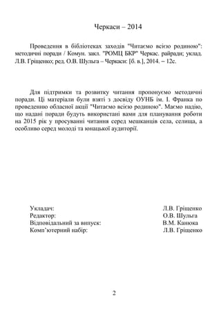 Черкаси – 2014 
Проведення в бібліотеках заходів "Читаємо всією родиною": 
методичні поради / Комун. закл. "РОМЦ БКР" Черкас. райради; уклад. 
Л.В. Гріщенко; ред. О.В. Шульга – Черкаси: [б. в.], 2014. - 12с. 
Для підтримки та розвитку читання пропонуємо методичні 
поради. Ці матеріали були взяті з досвіду ОУНБ ім. І. Франка по 
проведенню обласної акції "Читаємо всією родиною". Маємо надію, 
що надані поради будуть використані вами для планування роботи 
на 2015 рік у просуванні читання серед мешканців села, селища, а 
особливо серед молоді та юнацької аудиторії. 
Укладач: Л.В. Гріщенко 
Редактор: О.В. Шульга 
Відповідальний за випуск: В.М. Канюка 
Комп’ютерний набір: Л.В. Гріщенко 
2 
 