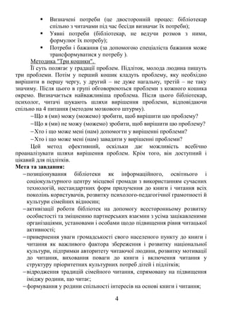  Визначені потреби (це двосторонній процес: бібліотекар 
спільно з читачами під час бесіди визначає їх потреби); 
 Уявні потреби (бібліотекар, не ведучи розмов з ними, 
формулює їх потребу); 
 Потреби і бажання (за допомогою спеціаліста бажання може 
трансформуватися у потребу ). 
Методика "Три кошики". 
Її суть полягає у градації проблем. Підліток, молода людина пишуть 
три проблеми. Потім у перший кошик кладуть проблему, яку необхідно 
вирішити в першу чергу, у другий – не дуже нагальну, третій – не таку 
значиму. Після цього в групі обговорюються проблеми з кожного кошика 
окремо. Визначається найважливіша проблема. Після цього бібліотекар, 
психолог, читачі шукають шляхи вирішення проблеми, відповідаючи 
спільно на 4 питання (методом мозкового штурму). 
-Що я (ми) можу (можемо) зробити, щоб вирішити цю проблему? 
-Що я (ми) не можу (можемо) зробити, щоб вирішити цю проблему? 
-Хто і що може мені (нам) допомогти у вирішенні проблеми? 
-Хто і що може мені (нам) завадити у вирішенні проблеми? 
Цей метод ефективний, оскільки дає можливість всебічно 
проаналізувати шляхи вирішення проблем. Крім того, він доступний і 
цікавий для підлітків. 
Мета та завдання: 
-позиціонування бібліотеки як інформаційного, освітнього і 
соціокультурного центру місцевої громади з використанням сучасних 
технологій, нестандартних форм прилучення до книги і читання всіх 
поколінь користувачів, розвитку психолого-педагогічної грамотності й 
культури сімейних відносин; 
-активізації роботи бібліотек на допомогу всесторонньому розвитку 
особистості та зміцненню партнерських взаємин з усіма зацікавленими 
організаціями, установами і особами щодо підвищення рівня читацької 
активності; 
-привернення уваги громадськості свого населеного пункту до книги і 
читання як важливого фактора збереження і розвитку національної 
культури, підтримки авторитету читаючої людини, розвитку мотивації 
до читання, виховання поваги до книги і включення читання у 
структуру пріоритетних культурних потреб дітей і підлітків; 
-відродження традицій сімейного читання, спрямовану на підвищення 
іміджу родини, що читає; 
-формування у родини спільності інтересів на основі книги і читання; 
4 
 