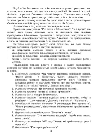 Клуб «Сімейне коло» дасть їм можливість разом проводити своє 
дозвілля, читати книги, спілкуватися в нетрадиційній обстановці. У дітей, 
підлітків і дорослих з’являться спільні інтереси. Тематика занять клубу 
різноманітна. Можна проводити зустрічі кілька разів в рік по неділях. 
Їх схема проста: спочатку невелика бесіда по темі, а потім ігрова програма 
або вікторина, в якій беруть участь діти, підлітки і їх батьки. 
Для кожного заходу складали списки кращих книг. 
Проводити анкетування "Рік разом з бібліотекою": "за і проти", що 
покаже, яким чином досягнута мета: чи навчилися діти, підлітки 
користуватися бібліотекою, працювати з літературою, виступати перед 
однолітками, чи освоїлися в творчих групах. А головне – чи прийшла книга 
в сім'ю, чи читають і обговорюють її, чи говорять про неї. 
Потрібно аналізувати роботу своєї бібліотеки, яка хоче більше 
залучати до читання і зробити наступні висновки: 
- чи потребують сьогодні батьки і діти, підлітки особливої 
кваліфікованої допомоги бібліотекаря в керівництві читанням; 
- чи довіра до бібліотеки – це довга і клопітка робота; 
- робота з сім'єю сьогодні – чи потрібно змінювати комплекс форм і 
методів. 
Традиційною формою роботи з книгою і надалі залишаються 
книжкові виставки, які наповнюються новим змістом і стають різноманітні 
по формі: 
1. Бібліотечні виставки "Час читати" (виставка книжкових новин), 
"Всією сім'єю – у бібліотеку", "Книги минулого століття" 
(книжкова панорама незаслужено забутих книг), "Книжки з 
бабусиної скрині" (з відгуками читачів про свої улюблені книги), 
"Міцна сім'я – міцна Україна", "Батькам про дітей". 
2. Виставки-сюрпризи "Ця звичайна і незвичайна класика". 
3. Виставка-реклама "Читати ці книжки престижно". 
4. Виставки-досьє «Історія із чемодану». 
5. Виставку-блокнот "Читання піднімає душу у височінь небес" з 
розділами – "Що є читання", "Для чого ми читаємо", "Як читати". 
6. Індивідуальні книжкові виставки "Я рекомендую Вам прочитати", 
"Читачі рекомендують", підготовлені бібліотечними працівниками і 
читачами. 
7. Персональні книжкові виставки "Моя сім`я і книга". 
8. Виставка-конкурс "Сто маленьких шедеврів" (проба пера наших 
користувачів). 
9. Виставку книг-ювілярів 2015 року "Книги, які пройшли через роки і 
через віки". 
10.Презентація "Книга рекордів читачів". 
8 
 
