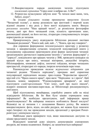 11.Використовуючи поради досвідчених читачів підготувати 
книжковий серпантин "Серед книг я вибрав цю. А Ви?". 
12. Ретроогляд незаслужено забутих книг "Їх читали ваші мами, тата, 
бабусі, дідусі". 
За згодою сільського голови пропонуємо випустити буклет 
"Читаючий голова", у якому розповісти про життєвий і творчий шлях 
відомої людини і яку роль у його житті відіграють книги. Випуск 
рекламних закладок "Наш кращий читач", де розмістити фотографію 
читача, дані про його читацький стаж, кількість прочитаних книг, 
рекомендації цікавої, на його погляд, літератури стимулюватимуть інтерес 
користувачів до читання. 
Привертатимуть увагу відвідувачів бібліотеки рекламні листівки 
"Книжкові родзинки", "Книги най, най, най…", "Книга, про яку говорять". 
Для сприяння формуванню інтелектуального простору у розвитку 
читання з використанням сучасних технологій популяризації книги у 
молодіжному середовищі практикувати різні форми заохочення читання: 
організовувати урочистості переведення читачів з "дитячих формулярів" у 
"дорослі", повідомляти про кращих читачів у ЗМІ, проводити конкурси на 
кращий відгук про книгу, читацькі вікторини, дискусійні інтерв'ю, 
бібліомарафони, книжкові дефіле, поетичні гойдалки, вечори читацьких 
пристрастей, літературні хіт-паради, імпрези початківців пера тощо. 
Рекомендуємо проведення тижня журнальних відкриттів для 
читаючої родини "Планета періодика", програма якої сприятиме 
популяризації періодичних видань: прес-година "Королівство красоти", 
круглий стіл "Преса нашого краю", прес-ваги: "Періодика: за і проти". Цей 
тиждень можна завершити "Різнокольоровим ярмарком", до якої 
підготувати слайд-презентацію "Світ існує, щоб про нього писали", 
відкриті книжкові виставки-перегляди, де бібліотекарі рекламуватимуть 
свої книги. 
Щоб підготуватись якнайкраще, спробуйте уявити себе на місці 
відвідувачів бібліотеки. Як би Вам було цікаво отримувати нову 
інформацію? Як необхідно презентувати, щоб інформація краще 
запам'ятовувалась? Як найкраще показати особливість Вашої послуги? 
Відповіді на ці питання і є складовими Вашого успіху. Ви можете 
використовувати: фото, відео, он-лайн ресурси, які можна буде показати 
через Інтернет під час проведення заходів, презентації у програмі Power-point 
(але з мінімумом тексту). 
Найбільше уваги привернете тоді, якщо максимально доступно та 
цікаво представите заходи. 
Відвідувачі зазвичай дуже цінують демонстрацію електронних 
ресурсів, які можна подивитися. Повірте, це запам'ятається найкраще! 
9 
 