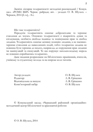 2 
Засвіти ліхтарик толерантності: методичні рекомендації / Комун. 
закл. «РОМЦ БКР» Черкас. райради; авт. - укладач О. В. Шульга. – 
Черкаси, 2014 [б. в.], - 8 с. 
Що таке толерантність? 
Передусім толерантність означає доброзичливе та терпиме 
ставлення до чогось. Основою толерантності є відкритість думки та 
спілкування, особиста свобода індивіда та поцінування прав та свобод 
людини. Толерантність означає активну позицію людини, а не пасивно- 
терпиме ставлення до навколишніх подій, тобто толерантна людина не 
повинна бути терпима до всього, наприклад до порушення прав людини 
чи маніпуляцій та спекуляцій. Те що порушує загальнолюдську мораль 
не повинно сприйматись толерантно. 
Дане видання розраховане на бібліотечних працівників, вчителів, 
учнівську та студентську молодь та на широке коло читачів. 
Автор-укладач: О. В. Шульга 
Редактор: Л. В. Гріщенко 
Відповідальна за випуск: Л. В. Гріщенко 
Комп’ютерний набір: О. В. Шульга 
© Комунальний заклад «Черкаський районний організаційно- 
методичний центр бібліотечної та краєзнавчої роботи» 
© О. В. Шульга, 2014 
 