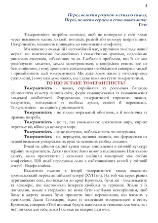 3 
Перед великим розумом я схиляю голову, 
Перед великим серцем я стаю навколішки. 
Гете 
Толерантність потрібна сьогодні, щоб не помирали у світі люди 
через ненависть одних до ідей, поглядів, релігій або кольору шкіри інших. 
Нетерпимість, ненависть приводять до виникнення конфлікту. 
Ми живемо у складний і неспокійний час, а причини занепаду нашої 
моралі ми пояснюємо економічною і екологічною кризами, недоліками 
ринкових стосунків, зубожінням та ін. Глобальні проблеми, що їх не має 
розв’язувати людство, дедалі загострюються, а конфлікти стають все не 
безпечнішими, і тому зростають усвідомлення необхідності співпраці людей 
і привабливість ідей толерантності. Ми дуже довго жили у тоталітарному 
суспільстві, і тому нам дуже важко, але і дуже важливо стати толерантними. 
ТО ЩО Ж ТАКЕ ТОЛЕРАНТНІСТЬ? 
Толерантність - повага, сприйняття та розуміння багатого 
різноманіття культур нашого світу, форм самовираження та самовиявлення 
людської особистості. Формуванню толерантності сприяють знання, 
відкритість, спілкування та свобода думки, совісті й переконань. 
Толерантність - це єдність у різноманітті. 
Толерантність - не тільки моральний обов’язок, а й політична та 
правова потреба. 
Толерантність - це те, що уможливлює досягнення миру, сприяє 
переходу від війни до культури миру. 
Толерантність - це не поступка, поблажливість чи потурання. 
Толерантність - це, передусім, активна позиція, що формується на 
основі визнання універсальних прав та основних свобод людини. 
Вчені не дійшли єдиної думки щодо виникнення в світовій культурі 
терміну толерантність. Дехто пов’язує його появу з підписанням Нантського 
едикту, коли протестанти і католики знайшли компроміс між своїми 
конфесіями. Цій події передувала одна з найкривавіших ночей у світовій 
історії - Варфоломієва. 
Важливою главою в історії толерантності також вважають 
кромвельський період англійської історії (XVII ст.). На той час серед різних 
пуританських сект, що входили до армії Кромвеля, були дві - індепенденти 
та левелери, що відстоювали інтереси свободи та терпіння. Згідно з їх 
поглядами, жодне з тверджень не може бути настільки непогрішним, щоб 
йому в жертву можна було принести інші переконання, що існують у 
суспільстві. Джон Солтмарш, один із захисників толерантності в епоху 
Кромвеля, говорив: «Твої погляди будуть настільки ж темними для мене, як і 
мої погляди для тебе, доки Господь не відкриє нам очі». 
 