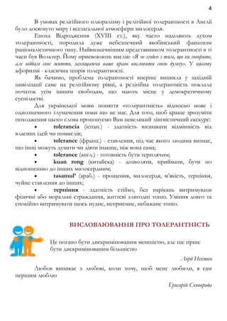 4 
В умовах релігійного плюралізму і релігійної толерантності в Англії 
було досягнуто миру і всезагальної атмосфери милосердя. 
Епоха Відродження (XVIIІ ст.), яку часто наділяють духом 
толерантності, породила дуже небезпечний якобінський фанатизм 
раціоналістичного типу. Найвизначнішим представником толерантності в ті 
часи був Вольтер. Йому присвоюють вислів: «Я не згоден з тим, що ви говорите, 
але віддам своє життя, захищаючи ваше право висловити свою думку». У цьому 
афоризмі - класична теорія толерантності. 
Як бачимо, проблема толерантності вперше виникла у західній 
цивілізації саме на релігійному рівні, а релігійна толерантність поклала 
початок усім іншим свободам, що мають місце у демократичному 
суспільстві. 
Для української мови поняття «толерантність» відносно нове і 
однозначного тлумачення поки що не має. Для того, щоб краще зрозуміти 
походження цього слова пропонуємо Вам невеликий лінгвістичний екскурс: 
 tolerancia (іспан.) - здатність визнавати відмінність від 
власних ідей чи помислів; 
 tolerance (франц.) - ставлення, під час якого людина визнає, 
що інші можуть думати чи діяти інакше, ніж вона сама; 
 tolerance (англ.) - готовність бути терплячим; 
 kuan rong (китайска) - дозволяти, приймати, бути по 
відношенню до інших милосердним; 
 tasamul’ (араб.) - прощення, милосердя, м’якість, терпіння, 
чуйне ставлення до інших; 
 терпіння - здатність стійко, без нарікань витримувати 
фізичні або моральні страждання, життєві злигодні тощо. Уміння довго та 
спокійно витримувати щось нудне, неприємне, небажане тощо. 
ВИСЛОВЛЮВАННЯ ПРО ТОЛЕРАНТНІСТЬ 
Це погано бути дискримінованим меншістю, але ще гірше 
бути дискримінованим більшістю 
Лорд Нектон 
Любов виникає з любові, коли хочу, щоб мене любили, я сам 
першим люблю 
Григорій Сковорода 
 
