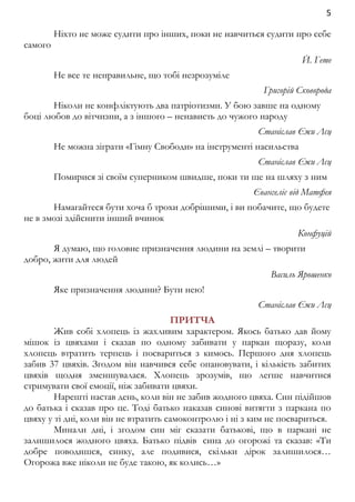 5 
Ніхто не може судити про інших, поки не навчиться судити про себе 
самого 
Й. Гете 
Не все те неправильне, що тобі незрозумiле 
Григорій Сковорода 
Ніколи не конфліктують два патріотизми. У бою завше на одному 
боці любов до вітчизни, а з іншого – ненависть до чужого народу 
Станіслав Єжи Лєц 
Не можна зіграти «Гімну Свободи» на інструменті насильства 
Станіслав Єжи Лєц 
Помирися зі своїм суперником швидше, поки ти ще на шляху з ним 
Євангеліє від Матфея 
Намагайтеся бути хоча б трохи добрішими, і ви побачите, що будете 
не в змозі здійснити інший вчинок 
Конфуцій 
Я думаю, що головне призначення людини на землі – творити 
добро, жити для людей 
Василь Ярошенко 
Яке призначення людини? Бути нею! 
Станіслав Єжи Лєц 
ПРИТЧА 
Жив собі хлопець із жахливим характером. Якось батько дав йому 
мішок із цвяхами і сказав по одному забивати у паркан щоразу, коли 
хлопець втратить терпець і посвариться з кимось. Першого дня хлопець 
забив 37 цвяхів. Згодом він навчився себе опановувати, і кількість забитих 
цвяхів щодня зменшувалася. Хлопець зрозумів, що легше навчитися 
стримувати свої емоції, ніж забивати цвяхи. 
Нарешті настав день, коли він не забив жодного цвяха. Син підійшов 
до батька і сказав про це. Тоді батько наказав синові витягти з паркана по 
цвяху у ті дні, коли він не втратить самоконтролю і ні з ким не посвариться. 
Минали дні, і згодом син міг сказати батькові, що в паркані не 
залишилося жодного цвяха. Батько підвів сина до огорожі та сказав: «Ти 
добре поводишся, синку, але подивися, скільки дірок залишилося… 
Огорожа вже ніколи не буде такою, як колись…» 
 