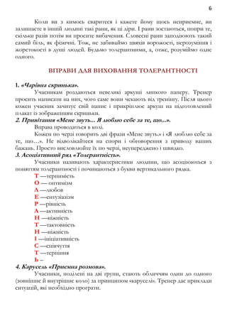 6 
Коли ви з кимось сваритеся і кажете йому щось неприємне, ви 
залишаєте в іншій людині такі рани, як ці діри. І рани зостаються, попри те, 
скільки разів потім ви просите вибачення. Словесні рани заподіюють такий 
самий біль, як фізичні. Тож, не забиваймо цвяхів ворожості, нерозуміння і 
жорстокості в душі людей. Будьмо толерантними, а, отже, розуміймо одне 
одного. 
ВПРАВИ ДЛЯ ВИХОВАННЯ ТОЛЕРАНТНОСТІ 
1. «Чарівна скринька». 
Учасникам роздаються невеликі аркуші липкого паперу. Тренер 
просить написати на них, чого саме вони чекають від тренінгу. Після цього 
кожен учасник зачитує свій напис і прикріплює аркуш на підготовлений 
плакат із зображенням скриньки. 
2. Привітання «Мене звуть... Я люблю себе за те, що...». 
Вправа проводиться в колі. 
Кожен по черзі говорить дві фрази «Мене звуть.» і «Я люблю себе за 
те, що…». Не відволікайтеся на спори і обговорення з приводу ваших 
бажань. Просто висловлюйте їх по черзі, неупереджено і швидко. 
3. Асоціативний ряд «Толерантність». 
Учасники називають характеристики людини, що асоціюються з 
поняттям толерантності і починаються з букви вертикального рядка. 
Т —терпимість 
О — оптимізм 
Л —любов 
Е —ентузіазізм 
Р —рівність 
А —активність 
Н —ніжність 
Т —тактовність 
Н —ніжність 
І —ініціативність 
С —співчуття 
Т —терпіння 
Ь – 
4. Карусель «Приємна розмова». 
Учасники, поділені на дві групи, стають обличчям один до одного 
(зовнішнє й внутрішнє коло) за принципом «каруселі». Тренер дає приклади 
ситуацій, які необхідно програти. 
 