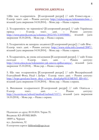 8 
КОРИСНІ ДЖЕРЕЛА 
1.Що таке толерантність Електронний ресурс // сайт Етикет.org.ua - 
Електр. текст. дані. – Режим доступу: http://etyket.org.ua/tolerantnist.htm /, 
вільний (дата звернення 14.10.2014). - Мова укр. – Назва з екрана. 
2. Толерантність чи терпимість? Електронний ресурс // сайт Українська 
правда - Електр. текст. дані. – Режим доступу: 
http://www.pravda.com.ua/columns/2012/03/3/6959888/, вільний (дата 
звернення 14.10.2014). - Мова укр. – Назва з екрана. 
3. Толерантність як запорука людяності Електронний ресурс // сайт Віче - 
Електр. текст. дані. – Режим доступу: http://www.viche.info/journal/2087/, 
вільний (дата звернення 14.10.2014). - Мова укр. – Назва з екрана. 
4. Толерантність, як умова спілкування Електронний ресурс // сайт Етика 
сьогодні - Електр. текст. дані. – Режим доступу: 
http://www.etica.in.ua/tolerantnist-yak-umova-spilkuvannya/, вільний (дата 
звернення 15.10.2014). - Мова укр. – Назва з екрана. 
5. Що таке толерантність Електронний ресурс // сайт Всеукраїнський 
благодійний Фонд Надії і Добра - Електр. текст. дані. – Режим доступу: 
http://hope-good.net/know_druz_v/news_detail.php?ELEMENT_ID=65/, 
вільний (дата звернення 15.10.2014). - Мова укр. – Назва з екрана. 
6. Виховання толерантності Електронний ресурс // сайт Освіта.ua - 
Електр. текст. дані. – Режим доступу: 
http://ru.osvita.ua/school/method/technol/1117/, вільний (дата звернення 
14.10.2014). - Мова укр. – Назва з екрана. 
Підписано до друку 20.10.2014. Тираж 35. 
Видавець: КЗ «РОМЦ БКР» 
18009 м. Черкаси 
вул. Дахнівська, 52 
Електронна адреса: biblioteka@ogo.in.ua 
