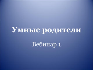 Умные родители 
Вебинар 1 
 