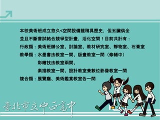 本校美術班成立悠久<空間設備雖稍具歷史，但五臟俱全 
並且不斷嘗試結合競爭型計畫，活化空間！目前共計有： 
行政類：美術班辦公室、討論室、教材研究室、靜物室、石膏室 
教學類：水墨書法教室一間、版畫教室一間（修繕中） 
彩繪技法教室兩間、 
素描教室一間、設計教室兼數位影像教室一間 
複合類：展覽廳、美術鑑賞教室各一間 
 
