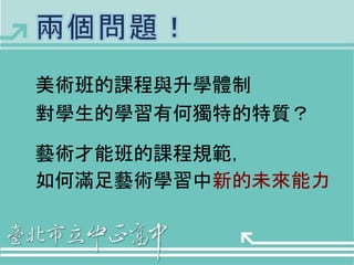 美術班的課程與升學體制 
對學生的學習有何獨特的特質？ 
藝術才能班的課程規範， 
如何滿足藝術學習中新的未來能力 
 
