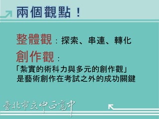 整體觀：探索、串連、轉化 
創作觀： 
「紮實的術科力與多元的創作觀」 
是藝術創作在考試之外的成功關鍵 
 