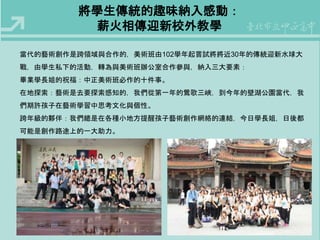 將學生傳統的趣味納入感動： 
薪火相傳迎新校外教學 
當代的藝術創作是跨領域與合作的，美術班由102學年起嘗試將將近30年的傳統迎新水球大 
戰，由學生私下的活動，轉為與美術班辦公室合作參與，納入三大要素： 
畢業學長姐的祝福：中正美術班必作的十件事。 
在地探索：藝術是去要探索感知的，我們從第一年的鶯歌三峽，到今年的壁湖公園當代，我 
們期許孩子在藝術學習中思考文化與個性。 
跨年級的夥伴：我們總是在各種小地方提醒孩子藝術創作網絡的連結，今日學長姐，日後都 
可能是創作路途上的一大助力。 
 