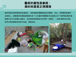 藝術的喜悅是參與： 
美的來源是正視環境 
美術班設計課的開始是快速組合，A與B連結的關鍵是彼此的關係，自此，我們開始談論作 
品與他人。裝置藝術的重點是裝置本身？公共藝術的關鍵是作品還是公共？我們與校慶串連， 
將廣大的中正校園化為舞台，並且嘗試與還算陌生的同學一同創作，一起思考創作的可能， 
我們之間的關係就宛若作品般，慢慢成形。 
 