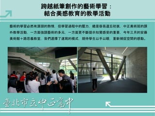 跨越紙筆創作的藝術學習： 
結合美感教育的教學活動 
藝術的學習必然有源頭的熱情，但學習過程中的壓力，總是容易遺忘初衷，中正美術班的課 
外教學活動，一方面強調藝術的多元，一方面更不斷提示知覺感受的重要，今年三月的安藤 
美術館＋路思義教堂，我們選擇了速寫的模式，期待學生以手以眼，重新捕捉空間的感動。 
 