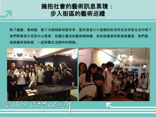 擁抱社會的藝術訊息累積： 
步入街區的藝術巡禮 
除了藝廊、美術館，除了大師與新銳藝術家，藝術還會以什麼樣的形式存在在你我生活中呢？ 
我們帶著孩子走訪中山巷弄，從獨立書店到藝術咖啡廳，從妖怪畫家到節氣版畫家，我們直 
接與藝術面對面，一起聆聽生活創作的感動。 
 