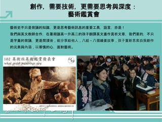 創作，需要技術，更需要思考與深度： 
藝術鑑賞會 
藝術史不只是背誦的知識，更是思考藝術訊息的重要工具，語言，亦是！ 
我們與英文教師合作，在暑期讓高一升高二的孩子翻譯英文畫作賞析文章，我們要的，不只 
是字彙的背誦，更是閱讀後，能分享給他人，八組～八個繪畫故事，孩子重新思索自我創作 
的元素與內涵，以審慎的心，面對藝術。 
 