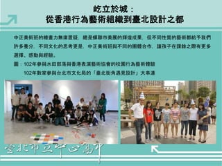 屹立於城： 
從香港行為藝術組織到臺北設計之都 
中正美術班的繪畫力無庸置疑，總是蟬聯市美展的輝煌成果，但不同性質的藝術都給予我們 
許多養分，不同文化的思考更是，中正美術班與不同的團體合作，讓孩子在課餘之際有更多 
選擇、感動與經驗。 
圖：102年參與水田部落與香港表演藝術協會的校園行為藝術體驗 
102年數家參與台北市文化局的「臺北街角遇見設計」大串連 
 