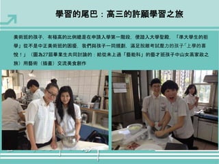 學習的尾巴：高三的許願學習之旅 
美術班的孩子，有極高的比例總是在申請入學第一階段，便踏入大學聖殿，「準大學生的拒 
學」從不是中正美術班的困擾，我們與孩子一同規劃，滿足脫離考試壓力的孩子「上學的喜 
悅！」（圖為27屆畢業生共同討論的：給從未上過「藝能科」的藝才班孩子中山女高家政之 
旅）用藝術（插畫）交流美食創作 
 