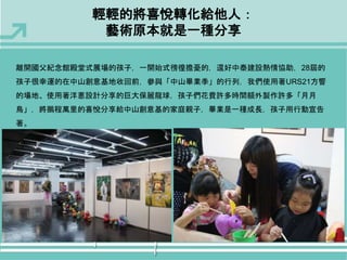 輕輕的將喜悅轉化給他人： 
藝術原本就是一種分享 
離開國父紀念館殿堂式展場的孩子，一開始式徬徨擔憂的，還好中泰建設熱情協助，28屆的 
孩子很幸運的在中山創意基地收回前，參與「中山畢業季」的行列，我們使用著URS21方響 
的場地、使用著洋蔥設計分享的巨大保麗龍球，孩子們花費許多時間額外製作許多「月月 
鳥」，將鵬程萬里的喜悅分享給中山創意基的家庭親子，畢業是一種成長，孩子用行動宣告 
著。 
 