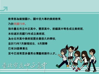 教育部為銜接國小、國中至大專的美術教育， 
乃於民國73年， 
指示臺北市立中正高中、豐原高中、前鎮高中等各成立美術班， 
本校遂於民國73年成立美術班， 
為台北市高中美術班歷史最悠久的學校， 
並於73年7月辦理招生，9月開學 
已有28屆畢業生 
至今已培育眾多優秀台灣藝術創作人才。 
 
