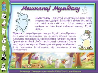 Мумі-троль – син Мумі-мами та Мумі-тата. Дуже
зворушливий, добрий і чуйний, в цілому сміливий,
але іноді чогось боїться... Легко заводить нові
знайомства, чим іноді добавляє клопоту Мумі-
мамі...
Хропся – сестра Хропуся, подруга Мумі-троля. Предмет
його дитячої закоханості. Вся покрита м'яким пухом.
Кокетлива модниця: має шовковистий чубчик і золотий
браслетик на ніжці. Любить прикраси і проводити багато
часу перед люстерком. Може бути напрочуд серйозною.
Була врятована Мумі-тролем від ядовитого куща
чортополоха.
 