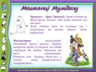 Хропусь – брат Хропусі. Зовні схожий на
Мумі-троля. Змінює свій колір залежно від
настрою.
Дуже любить бути як головою так і
секретарем на різних зборах. Дуже
серйозний.
Нюхмумрик – незалежний.
Постійний шукач пригод. Любить
викурити трубку та пограти на губній
гармошці. Не любить табличок, які
щось забороняють.
Кожного літа відвідує Мумі-дол, а
восени знову відправляється
подорожувати...
 