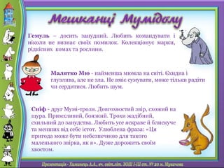 Гемуль – досить занудний. Любить командувати і
ніколи не визнає своїх помилок. Колекціонує марки,
рідкісних комах та рослини.
Малятко Мю - найменша мюмла на світі. Єхидна і
глузлива, але не зла. Не вміє сумувати, може тільки радіти
чи сердитися. Любить шум.
Сніф - друг Мумі-троля. Довгохвостий звір, схожий на
щура. Примхливий, боязкий. Трохи жадібний,
схильний до занудства. Любить усе яскраве й блискуче
та менших від себе істот. Улюблена фраза: «Ця
пригода може бути небезпечною для такого
маленького звірка, як я». Дуже дорожить своїм
хвостом.
 