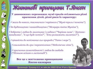 У дивовижних персонажах мумі-тролів втілюються різні
прагнення дітей, різні риси їх характеру:
Все це є життєвими принципами
Янсон-казкарки
доброта і любов до маленьких і слабких ("Чарівна зима", "Дитина-
невидимка", "А що буде потім?", "Хто розважить малятко?"),
жага до нового, таємничого і чарівного ("Мумі-троль і комета"),
цікавість до непізнаних сил природи ("Тато і море"),
прагнення самостійності і любов до свободи
("Пізньою осінню в листопаді").
схильність до гри і перевтілення ("Небезпечне літо"),
до будівництва і винахідництва ("Мемуари тата Муміна"),
 