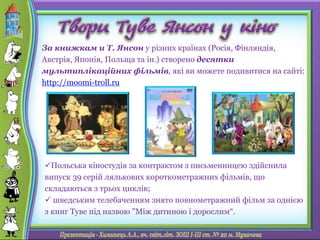 Польська кіностудія за контрактом з письменницею здійснила
випуск 39 серій лялькових короткометражних фільмів, що
складаються з трьох циклів;
 шведським телебаченням знято повнометражний фільм за однією
з книг Туве під назвою "Між дитиною і дорослим“.
За книжкам и Т. Янсон у різних країнах (Росія, Фінляндія,
Австрія, Японія, Польща та ін.) створено десятки
мультиплікаційних фільмів, які ви можете подивитися на сайті:
http://moomi-troll.ru
 