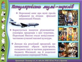  Персонажі книг про мумі–тролів
зображені на літаках фінської
авіакомпанії Finnair.
 Доходи від реалізації продукції, що
використовує образи мумі-тролів,
складають таку ж частина державного
бюджету Фінляндії, що й податкові
відрахування корпорації Nokia.
 Користується попитом різноманітна
сувенірна продукція з цієї тематики.
Персонажі Янссон стали невід'ємною
частиною сучасної масової культури.
 