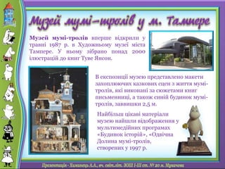 В експозиції музею представлено макети
захоплюючих казкових сцен з життя мумі-
тролів, які виконані за сюжетами книг
письменниці, а також синій будинок мумі-
тролів, заввишки 2,5 м.
Музей мумі-тролів вперше відкрили у
травні 1987 р. в Художньому музеї міста
Тампере. У ньому зібрано понад 2000
ілюстрацій до книг Туве Янсон.
Найбільш цікаві матеріали
музею найшли відображення у
мультимедійних програмах
«Будинок історій», «Одвічна
Долина мумі-тролів,
створених у 1997 р.
 